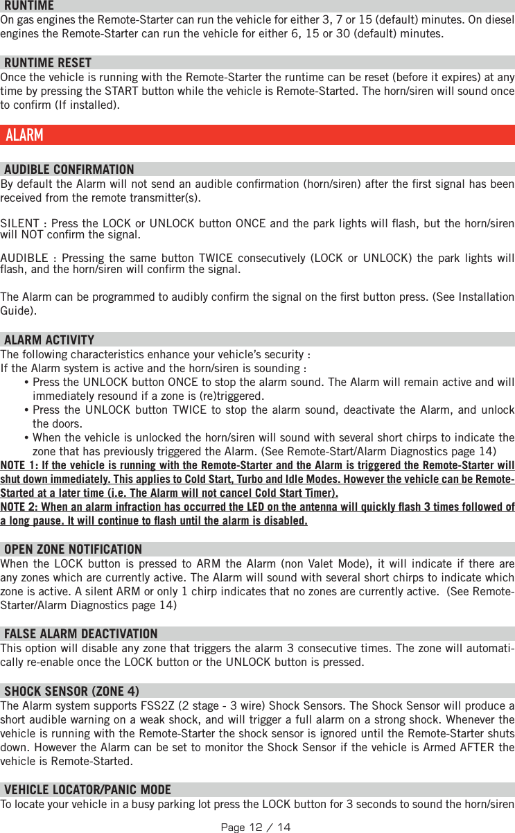 RUNTIME On gas engines the Remote-Starter can run the vehicle for either 3, 7 or 15 (default) minutes. On diesel engines the Remote-Starter can run the vehicle for either 6, 15 or 30 (default) minutes.     RUNTIME RESET   Once the vehicle is running with the Remote-Starter the runtime can be reset (before it expires) at any time by pressing the START button while the vehicle is Remote-Started. The horn/siren will sound once to con rm (If installed). ALARM   AUDIBLE CONFIRMATION By default the Alarm will not send an audible con rmation (horn/siren) after the  rst signal has been received from the remote transmitter(s).SILENT : Press the  LOCK or UNLOCK button ONCE and the park lights will  ash, but the horn/siren will NOT con rm the signal.AUDIBLE : Pressing the same button TWICE consecutively (LOCK or UNLOCK) the park lights will  ash, and the horn/siren will con rm the signal. The Alarm can be programmed to audibly con rm the signal on the  rst button press. (See Installation Guide).   ALARM ACTIVITY The following characteristics enhance your vehicle’s security : If the Alarm system is active and the horn/siren is sounding : •Press the UNLOCK button ONCE to stop the alarm sound. The Alarm will remain active and will immediately resound if a zone is (re)triggered.  •Press the UNLOCK button TWICE to stop the alarm sound, deactivate the Alarm, and unlock the doors. •When the vehicle is unlocked the horn/siren will sound with several short chirps to indicate the zone that has previously triggered the Alarm. (See Remote-Start/Alarm Diagnostics page 14) NOTE 1: If the vehicle is running with the Remote-Starter and the Alarm is triggered the Remote-Starter will shut down immediately. This applies to Cold Start, Turbo and Idle Modes. However the vehicle can be Remote-Started at a later time (i.e. The Alarm will not cancel Cold Start Timer). NOTE 2: When an alarm infraction has occurred the LED on the antenna will quickly  ash 3 times followed of a long pause. It will continue to  ash until the alarm is disabled. OPEN ZONE NOTIFICATION When the LOCK button is pressed to ARM the Alarm (non Valet Mode), it will indicate if there are any zones which are currently active. The Alarm will sound with several short chirps to indicate which zone is active. A silent ARM or only 1 chirp indicates that no zones are currently active.  (See Remote-Starter/Alarm Diagnostics page 14) FALSE ALARM DEACTIVATION  This option will disable any zone that triggers the alarm 3 consecutive times. The zone will automati-cally re-enable once the LOCK button or the UNLOCK button is pressed. SHOCK SENSOR (ZONE 4) The Alarm system supports FSS2Z (2 stage - 3 wire) Shock Sensors. The Shock Sensor will produce a short audible warning on a weak shock, and will trigger a full alarm on a strong shock. Whenever the vehicle is running with the Remote-Starter the shock sensor is ignored until the Remote-Starter shuts down. However the Alarm can be set to monitor the Shock Sensor if the vehicle is Armed AFTER the vehicle is Remote-Started.   VEHICLE LOCATOR/PANIC MODE To locate your vehicle in a busy parking lot press the LOCK button for 3 seconds to sound the horn/siren Page 12 / 14