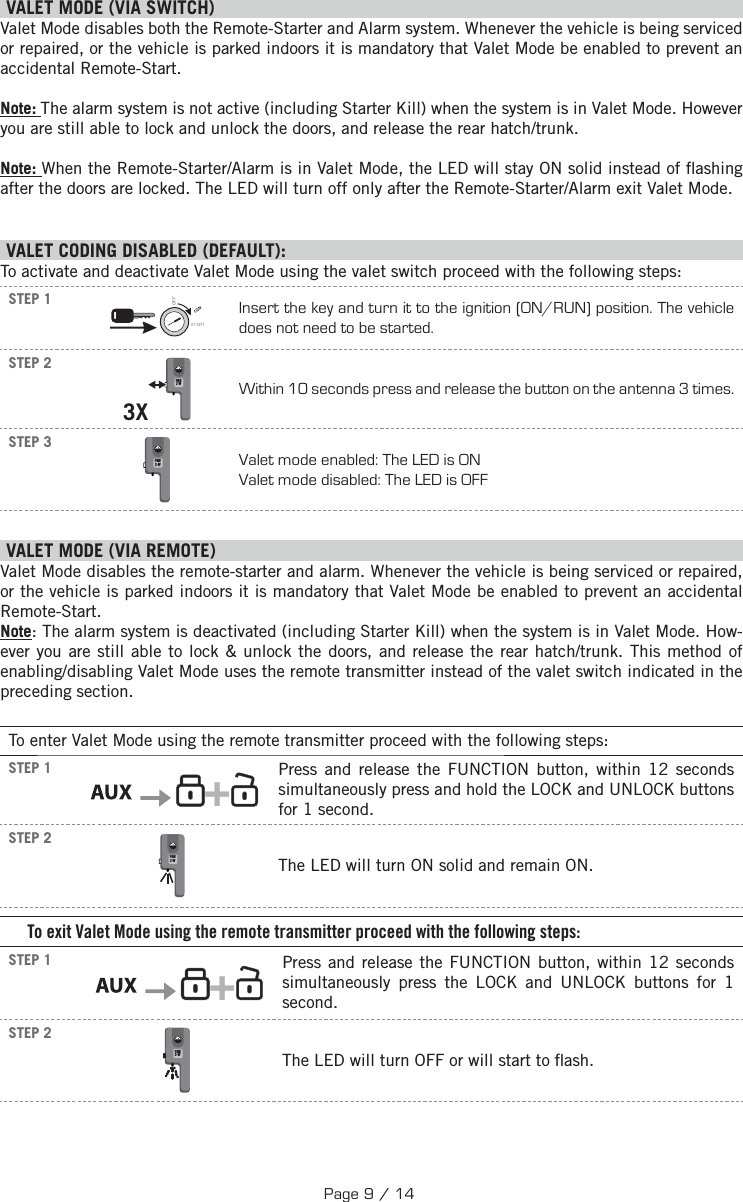   V ALET MODE (VIA SWITCH) Valet Mode disables both the Remote-Starter and Alarm system. Whenever the vehicle is being serviced or repaired, or the vehicle is parked indoors it is mandatory that Valet Mode be enabled to prevent an accidental Remote-Start. Note: The alarm system is not active (including Starter Kill) when the system is in Valet Mode. However you are still able to lock and unlock the doors, and release the rear hatch/trunk.Note: When the Remote-Starter/Alarm is in Valet Mode, the LED will stay ON solid instead of  ashing after the doors are locked. The LED will turn off only after the Remote-Starter/Alarm exit Valet Mode.  VALET CODING DISABLED (DEFAULT):To activate and deactivate Valet Mode using the valet switch proceed with the following steps: STEP 1IGNSTARTOFFInsert the key and turn it to the ignition (ON/RUN) position. The vehicle does not need to be started.STEP 23X FMH2-W Within 10 seconds press and release the button on the antenna 3 times.STEP 3 FMH2-WValet mode enabled: The LED is ON Valet mode disabled: The LED is OFF    VALET MODE (VIA REMOTE)  Valet Mode disables the remote-starter and alarm. Whenever the vehicle is being serviced or repaired, or the vehicle is parked indoors it is mandatory that Valet Mode be enabled to prevent an accidental Remote-Start. Note: The alarm system is deactivated (including Starter Kill) when the system is in Valet Mode. How-ever you are still able to lock &amp; unlock the doors, and release the rear hatch/trunk. This method of enabling/disabling Valet Mode uses the remote transmitter instead of the valet switch indicated in the preceding section.To enter Valet Mode using the remote transmitter proceed with the following steps:STEP 1      +  Press and release the FUNCTION button, within 12 seconds simultaneously press and hold the LOCK and UNLOCK buttons for 1 second.   STEP 2 FMH2-WThe LED will turn ON solid and remain ON.To exit Valet Mode using the remote transmitter proceed with the following steps:STEP 1      +  Press and release the FUNCTION button, within 12 seconds simultaneously press the LOCK and UNLOCK buttons for 1 second. STEP 2 FMH2-WThe LED will turn OFF  or will start to  ash.Page 9 / 14