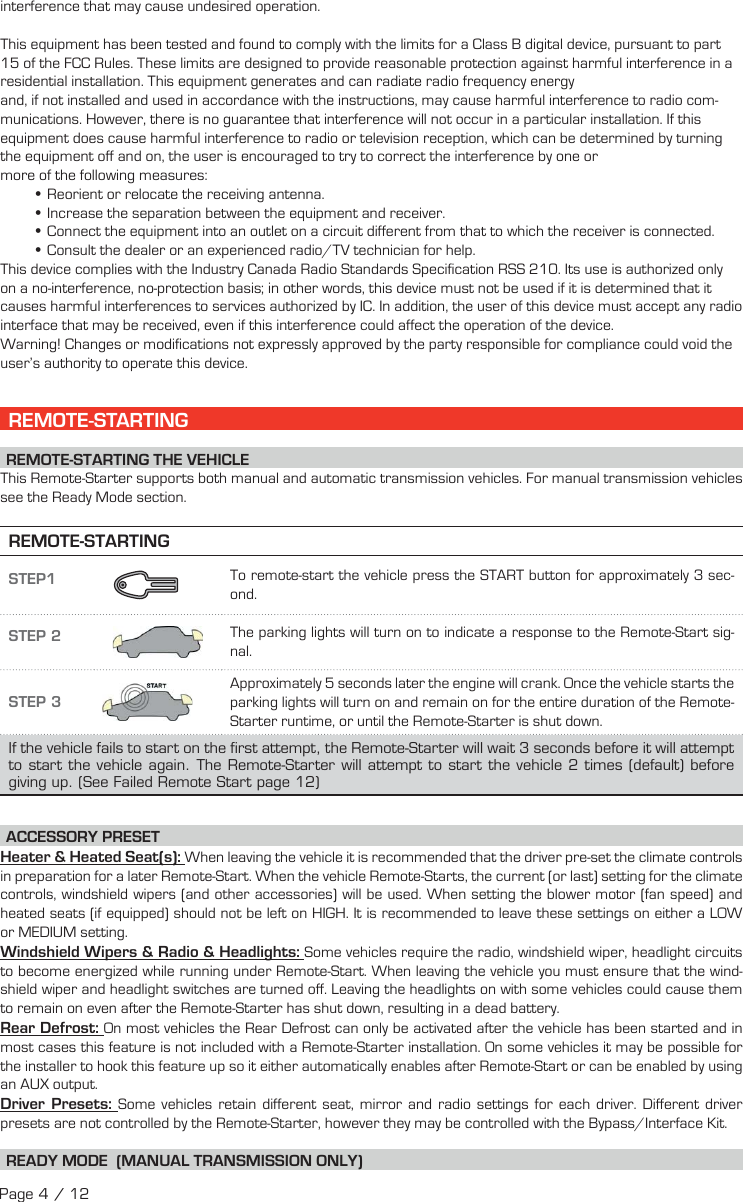 interference that may cause undesired operation. This equipment has been tested and found to comply with the limits for a Class B digital device, pursuant to part 15 of the FCC Rules. These limits are designed to provide reasonable protection against harmful interference in a residential installation. This equipment generates and can radiate radio frequency energyand, if not installed and used in accordance with the instructions, may cause harmful interference to radio com-munications. However, there is no guarantee that interference will not occur in a particular installation. If this equipment does cause harmful interference to radio or television reception, which can be determined by turning the equipment off and on, the user is encouraged to try to correct the interference by one or more of the following measures: •Reorient or relocate the receiving antenna. •Increase the separation between the equipment and receiver. •Connect the equipment into an outlet on a circuit different from that to which the receiver is connected. •Consult the dealer or an experienced radio/TV technician for help.This device complies with the Industry Canada Radio Standards Specification RSS 210. Its use is authorized only on a no-interference, no-protection basis; in other words, this device must not be used if it is determined that it causes harmful interferences to services authorized by IC. In addition, the user of this device must accept any radio interface that may be received, even if this interference could affect the operation of the device.Warning! Changes or modifications not expressly approved by the party responsible for compliance could void the user’s authority to operate this device. REMOTE-STARTING  REMOTE-STARTING  THE  VEHICLE This Remote-Starter supports both manual and automatic transmission vehicles. For manual transmission vehicles see the Ready Mode section. REMOTE-STARTINGSTEP1    To remote-start the vehicle press the START button for approximately 3  sec-ond.   STEP 2  The parking lights will turn on to indicate a response to the Remote-Start sig-nal.STEP 3 Approximately 5 seconds later the engine will crank. Once the vehicle starts the parking lights will turn on and remain on for the entire duration of the Remote-Starter runtime, or until the Remote-Starter is shut down.If the vehicle fails to start on the first attempt, the Remote-Starter will wait 3 seconds before it will attempt to start the vehicle again. The Remote-Starter will attempt to start the vehicle 2 times (default) before giving up. (See Failed Remote Start page 12) ACCESSORY  PRESET Heater &amp; Heated Seat(s): When leaving the vehicle it is recommended that the driver pre-set the climate controls in preparation for a later Remote-Start. When the vehicle Remote-Starts, the current (or last) setting for the climate controls, windshield wipers (and other accessories) will be used. When setting the blower motor (fan speed) and heated seats (if equipped) should not be left on HIGH. It is recommended to leave these settings on either a LOW or MEDIUM setting. Windshield Wipers &amp; Radio &amp; Headlights: Some vehicles require the radio, windshield wiper, headlight circuits to become energized while running under Remote-Start. When leaving the vehicle you must ensure that the wind-shield wiper and headlight switches are turned off. Leaving the headlights on with some vehicles could cause them to remain on even after the Remote-Starter has shut down, resulting in a dead battery. Rear  Defrost:  On most vehicles the Rear Defrost can only be activated after the vehicle has been started and in most cases this feature is not included with a Remote-Starter installation. On some vehicles it may be possible for the installer to hook this feature up so it either automatically enables after Remote-Start or can be enabled by using an AUX output.   Driver  Presets:  Some vehicles retain different seat, mirror and radio settings for each driver. Different driver presets are not controlled by the Remote-Starter, however they may be controlled with the Bypass/Interface Kit. READY MODE  (MANUAL TRANSMISSION ONLY) Page 4 / 12