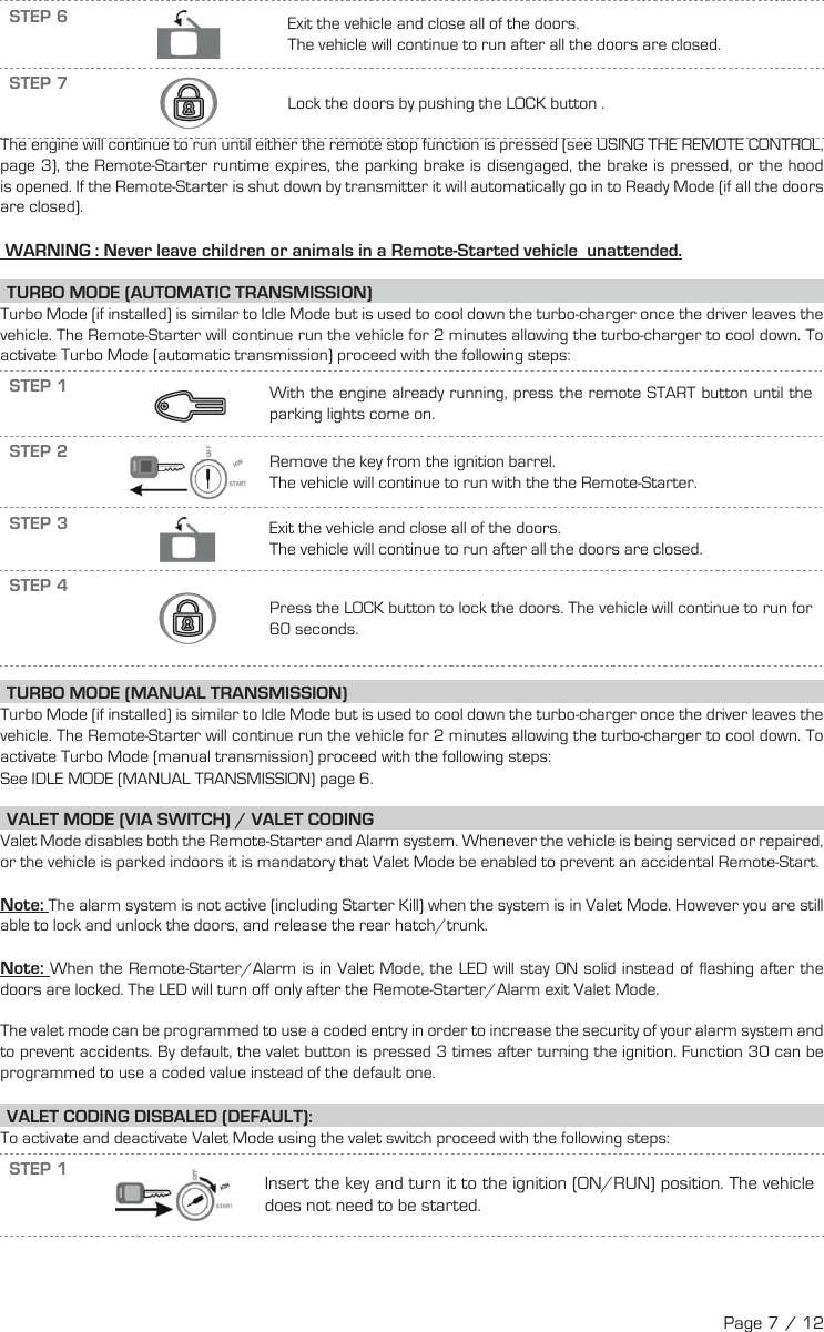 STEP 6  Exit the vehicle and close all of the doors. The vehicle will continue to run after all the doors are closed.STEP 7     Lock the doors by pushing the LOCK  button  .    The engine will continue to run until either the remote stop function is pressed (see USING THE REMOTE CONTROL, page 3), the Remote-Starter runtime expires, the parking brake is disengaged, the brake is pressed, or the hood is opened. If the Remote-Starter is shut down by transmitter it will automatically go in to Ready Mode (if all the doors are closed). WARNING : Never leave children or animals in a Remote-Started vehicle  unattended. TURBO MODE (AUTOMATIC TRANSMISSION) Turbo Mode (if installed) is similar to Idle Mode but is used to cool down the turbo-charger once the driver leaves the vehicle. The Remote-Starter will continue run the vehicle for 2 minutes allowing the turbo-charger to cool down. To activate Turbo Mode (automatic transmission) proceed with the following steps:STEP 1     With the engine already running, press the remote START button until the parking lights come on.   STEP 2  Remove the key from the ignition barrel. The vehicle will continue to run with the the Remote-Starter.STEP 3  Exit the vehicle and close all of the doors. The vehicle will continue to run after all the doors are closed.STEP 4      Press the LOCK  button  to lock the doors.  The vehicle will continue to run for 60 seconds.   TURBO MODE (MANUAL TRANSMISSION) Turbo Mode (if installed) is similar to Idle Mode but is used to cool down the turbo-charger once the driver leaves the vehicle. The Remote-Starter will continue run the vehicle for 2 minutes allowing the turbo-charger to cool down. To activate Turbo Mode (manual transmission) proceed with the following steps: See IDLE MODE (MANUAL TRANSMISSION) page 6.  V ALET MODE (VIA SWITCH) / VALET CODINGValet Mode disables both the Remote-Starter and Alarm system. Whenever the vehicle is being serviced or repaired, or the vehicle is parked indoors it is mandatory that Valet Mode be enabled to prevent an accidental Remote-Start. Note: The alarm system is not active (including Starter Kill) when the system is in Valet Mode. However you are still able to lock and unlock the doors, and release the rear hatch/trunk.Note: When the Remote-Starter/Alarm is in Valet Mode, the LED will stay ON solid instead of flashing after the doors are locked. The LED will turn off only after the Remote-Starter/Alarm exit Valet Mode.The valet mode can be programmed to use a coded entry in order to increase the security of your alarm system and to prevent accidents. By default, the valet button is pressed 3 times after turning the ignition. Function 30 can be programmed to use a coded value instead of the default one. VALET CODING DISBALED (DEFAULT):To activate and deactivate Valet Mode using the valet switch proceed with the following steps: STEP 1Insert the key and turn it to the ignition (ON/RUN) position. The vehicle does not need to be started.Page 7 / 12