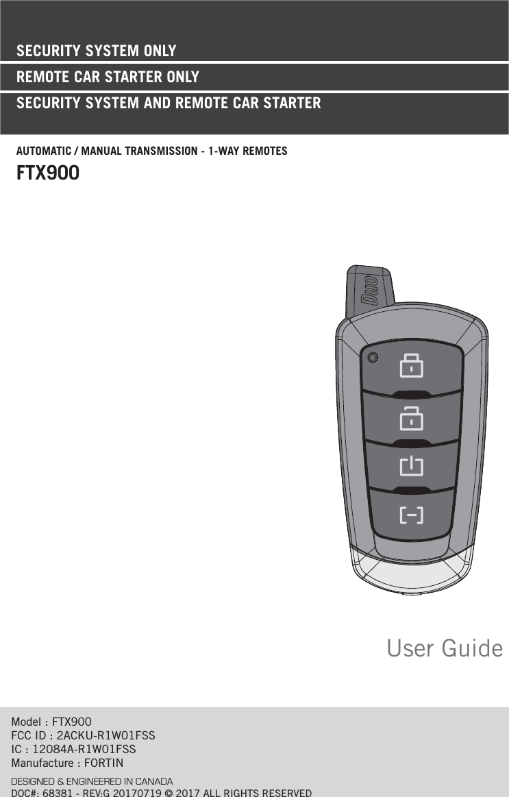 User GuideModel : FTX900FCC ID : 2ACKU-R1W01FSSIC : 12084A-R1W01FSSManufacture : FORTINDESIGNED &amp; ENGINEERED IN CANADADOC#: 68381 - REV:G 20170719 © 2017 ALL RIGHTS RESERVEDSECURITY SYSTEM ONLYREMOTE CAR STARTER ONLY SECURITY SYSTEM AND REMOTE CAR STARTERAUTOMATIC / MANUAL TRANSMISSION - 1-WAY REMOTESFTX900