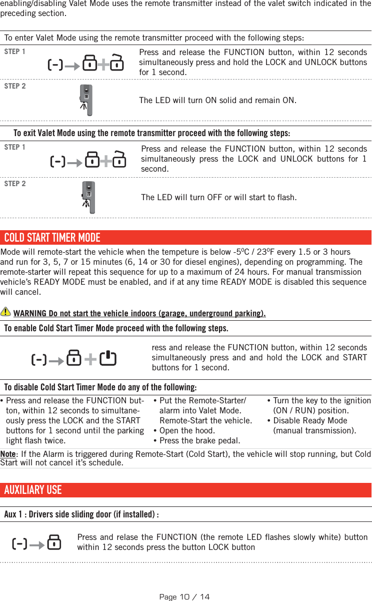 enabling/disabling Valet Mode uses the remote transmitter instead of the valet switch indicated in the preceding section.To enter Valet Mode using the remote transmitter proceed with the following steps:STEP 1      +  Press and release the FUNCTION button, within 12 seconds simultaneously press and hold the LOCK and UNLOCK buttons for 1 second.   STEP 2 FMH2-WThe LED will turn ON solid and remain ON.To exit Valet Mode using the remote transmitter proceed with the following steps:STEP 1      +  Press and release the FUNCTION button, within 12 seconds simultaneously press the LOCK and UNLOCK buttons for 1 second. STEP 2 FMH2-WThe LED will turn OFF  or will start to  ash. COLD START TIMER MODEMode will remote-start the vehicle when the tempeture is below -50C / 230F every 1.5 or 3 hours and run for 3, 5, 7 or 15 minutes (6, 14 or 30 for diesel engines), depending on programming. The remote-starter will repeat this sequence for up to a maximum of 24 hours. For manual transmission vehicle’s READY MODE must be enabled, and if at any time READY MODE is disabled this sequence will cancel.  WARNING Do not start the vehicle indoors (garage, underground parking). To enable Cold Start Timer Mode proceed with the following steps.         +       ress and release the FUNCTION button, within 12 seconds simultaneously press and and hold the LOCK and START buttons for 1 second.    To disable Cold Start Timer Mode do any of the following: • Press and release the FUNCTION but-ton, within 12 seconds to simultane-ously press the LOCK and the START buttons  for 1 second until the parking light  ash twice. •Put the Remote-Starter/alarm into Valet Mode. Remote-Start the vehicle. •Open the hood. •Press the brake pedal. •Turn the key to the ignition (ON / RUN) position.  •Disable Ready Mode (manual transmission). Note: If the Alarm is triggered during Remote-Start (Cold Start), the vehicle will stop running, but Cold Start will not cancel it’s schedule.     AUXILIARY  USE   Aux 1: Drivers side sliding door (if installed):      Press and relase the FUNCTION  (the remote LED  ashes slowly white) button within 12 seconds press the button LOCK buttonPage 10 / 14