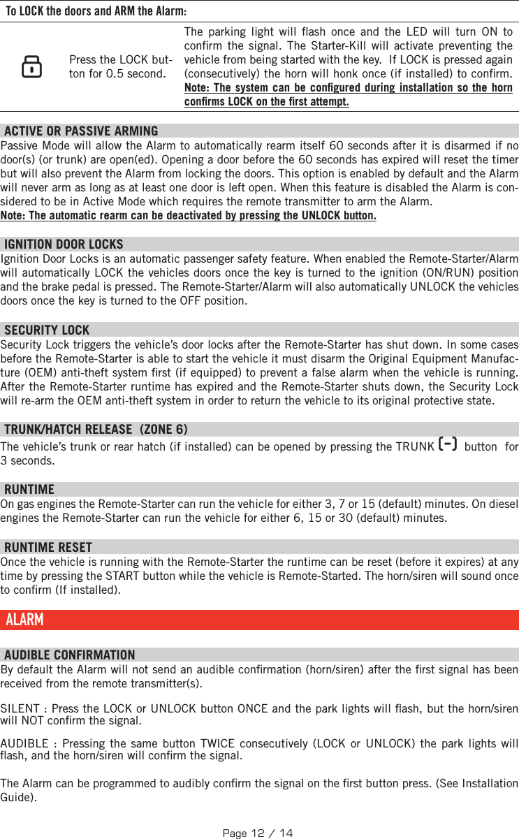 To LOCK the doors and ARM the Alarm:    Press the LOCK but-ton for  0.5 second.  The parking light will  ash once and the LED will turn ON to con rm the signal.  The Starter-Kill will activate preventing the vehicle from being started with the key.  If LOCK is pressed again (consecutively) the horn will honk once (if installed) to con rm. Note: The system can be con gured during installation so the horn con rms LOCK on the  rst attempt.  ACTIVE OR PASSIVE ARMING Passive Mode will allow the Alarm to automatically rearm itself 60 seconds after it is disarmed if no door(s) (or trunk) are open(ed). Opening a door before the 60 seconds has expired will reset the timer but will also prevent the Alarm from locking the doors. This option is enabled by default and the Alarm will never arm as long as at least one door is left open. When this feature is disabled the Alarm is con-sidered to be in Active Mode which requires the remote transmitter to arm the Alarm. Note: The automatic rearm can be deactivated by pressing the UNLOCK button. IGNITION DOOR LOCKS Ignition Door Locks is an automatic passenger safety feature. When enabled the Remote-Starter/Alarm will automatically LOCK the vehicles doors once the key is turned to the ignition (ON/RUN) position and the brake pedal is pressed. The Remote-Starter/Alarm will also automatically UNLOCK the vehicles doors once the key is turned to the OFF position. SECURITY LOCK Security Lock triggers the vehicle’s door locks after the Remote-Starter has shut down. In some cases before the Remote-Starter is able to start the vehicle it must disarm the Original Equipment Manufac-ture (OEM) anti-theft system  rst (if equipped) to prevent a false alarm when the vehicle is running. After the Remote-Starter runtime has expired and the Remote-Starter shuts down, the Security Lock will re-arm the OEM anti-theft system in order to return the vehicle to its original protective state.  TRUNK/HATCH RELEASE  (ZONE 6) The vehicle’s trunk or rear hatch (if installed) can be opened by pressing the TRUNK     button  for 3 seconds.  RUNTIME On gas engines the Remote-Starter can run the vehicle for either 3, 7 or 15 (default) minutes. On diesel engines the Remote-Starter can run the vehicle for either 6, 15 or 30 (default) minutes.     RUNTIME RESET   Once the vehicle is running with the Remote-Starter the runtime can be reset (before it expires) at any time by pressing the START button while the vehicle is Remote-Started. The horn/siren will sound once to con rm (If installed). ALARM   AUDIBLE CONFIRMATION By default the Alarm will not send an audible con rmation (horn/siren) after the  rst signal has been received from the remote transmitter(s).SILENT : Press the  LOCK or UNLOCK button ONCE and the park lights will  ash, but the horn/siren will NOT con rm the signal.AUDIBLE : Pressing the same button TWICE consecutively (LOCK or UNLOCK) the park lights will  ash, and the horn/siren will con rm the signal. The Alarm can be programmed to audibly con rm the signal on the  rst button press. (See Installation Guide). Page 12 / 14