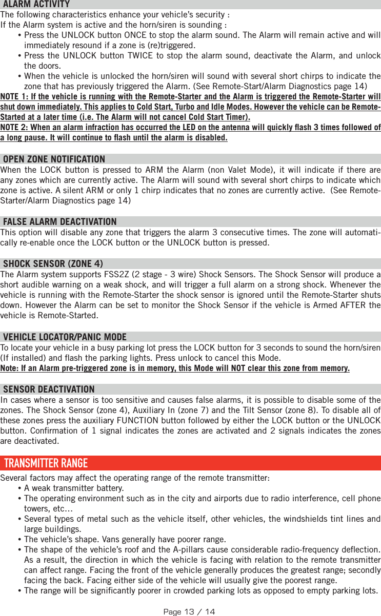   ALARM ACTIVITY The following characteristics enhance your vehicle’s security : If the Alarm system is active and the horn/siren is sounding : •Press the UNLOCK button ONCE to stop the alarm sound. The Alarm will remain active and will immediately resound if a zone is (re)triggered.  •Press the UNLOCK button TWICE to stop the alarm sound, deactivate the Alarm, and unlock the doors. •When the vehicle is unlocked the horn/siren will sound with several short chirps to indicate the zone that has previously triggered the Alarm. (See Remote-Start/Alarm Diagnostics page 14) NOTE 1: If the vehicle is running with the Remote-Starter and the Alarm is triggered the Remote-Starter will shut down immediately. This applies to Cold Start, Turbo and Idle Modes. However the vehicle can be Remote-Started at a later time (i.e. The Alarm will not cancel Cold Start Timer). NOTE 2: When an alarm infraction has occurred the LED on the antenna will quickly  ash 3 times followed of a long pause. It will continue to  ash until the alarm is disabled. OPEN ZONE NOTIFICATION When the LOCK button is pressed to ARM the Alarm (non Valet Mode), it will indicate if there are any zones which are currently active. The Alarm will sound with several short chirps to indicate which zone is active. A silent ARM or only 1 chirp indicates that no zones are currently active.  (See Remote-Starter/Alarm Diagnostics page 14) FALSE ALARM DEACTIVATION  This option will disable any zone that triggers the alarm 3 consecutive times. The zone will automati-cally re-enable once the LOCK button or the UNLOCK button is pressed. SHOCK SENSOR (ZONE 4) The Alarm system supports FSS2Z (2 stage - 3 wire) Shock Sensors. The Shock Sensor will produce a short audible warning on a weak shock, and will trigger a full alarm on a strong shock. Whenever the vehicle is running with the Remote-Starter the shock sensor is ignored until the Remote-Starter shuts down. However the Alarm can be set to monitor the Shock Sensor if the vehicle is Armed AFTER the vehicle is Remote-Started.   VEHICLE LOCATOR/PANIC MODE To locate your vehicle in a busy parking lot press the LOCK button for 3 seconds to sound the horn/siren (If installed) and  ash the parking lights. Press unlock to cancel this Mode. Note: If an Alarm pre-triggered zone is in memory, this Mode will NOT clear this zone from memory.  SENSOR DEACTIVATION  In cases where a sensor is too sensitive and causes false alarms, it is possible to disable some of the zones. The Shock Sensor (zone 4), Auxiliary In (zone 7) and the Tilt Sensor (zone 8). To disable all of these zones press the auxiliary  FUNCTION   button followed by either the LOCK button or the UNLOCK button . Con rmation of 1 signal indicates the zones are activated and 2 signals indicates the zones are deactivated.   TRANSMITTER  RANGE Several factors may affect the operating range of the remote transmitter: •A weak transmitter battery. •The operating environment such as in the city and airports due to radio interference, cell phone towers, etc… •Several types of metal such as the vehicle itself, other vehicles, the windshields tint lines and large buildings. •The vehicle’s shape. Vans generally have poorer range. •The shape of the vehicle’s roof and the A-pillars cause considerable radio-frequency de ection. As a result, the direction in which the vehicle is facing with relation to the remote transmitter can affect range. Facing the front of the vehicle generally produces the greatest range; secondly facing the back. Facing either side of the vehicle will usually give the poorest range.  •The range will be signi cantly poorer in crowded parking lots as opposed to empty parking lots.Page 13 / 14