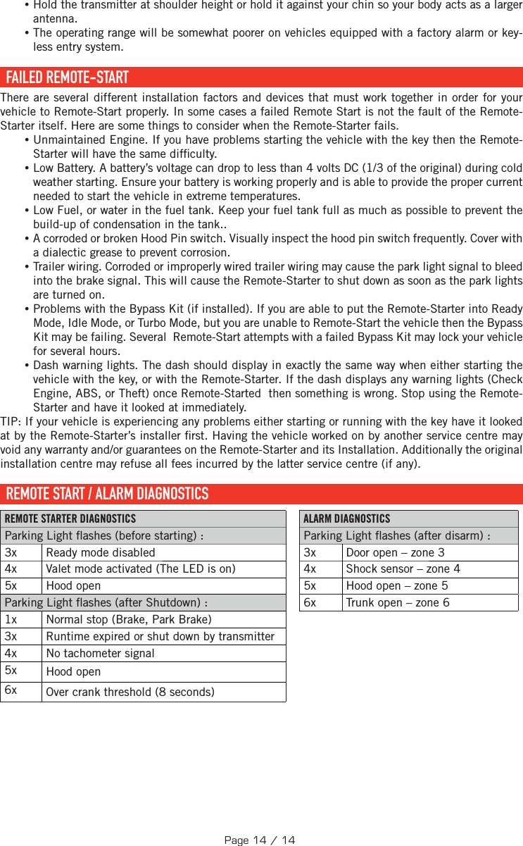  •Hold the transmitter at shoulder height or hold it against your chin so your body acts as a larger antenna. •The operating range will be somewhat poorer on vehicles equipped with a factory alarm or key-less entry system.  FAILED  REMOTE-START There are several different installation factors and devices that must work together in order for your vehicle to Remote-Start properly. In some cases a failed Remote Start is not the fault of the Remote-Starter itself. Here are some things to consider when the Remote-Starter fails. •Unmaintained Engine. If you have problems starting the vehicle with the key then the Remote-Starter will have the same dif culty. •Low Battery. A battery’s voltage can drop to less than 4 volts DC (1/3 of the original) during cold weather starting. Ensure your battery is working properly and is able to provide the proper current needed to start the vehicle in extreme temperatures. •Low Fuel, or water in the fuel tank. Keep your fuel tank full as much as possible to prevent the build-up of condensation in the tank.. •A corroded or broken Hood Pin switch. Visually inspect the hood pin switch frequently. Cover with a dialectic grease to prevent corrosion. •Trailer wiring. Corroded or improperly wired trailer wiring may cause the park light signal to bleed into the brake signal. This will cause the Remote-Starter to shut down as soon as the park lights are turned on. •Problems with the Bypass Kit (if installed). If you are able to put the Remote-Starter into Ready Mode, Idle Mode, or Turbo Mode, but you are unable to Remote-Start the vehicle then the Bypass Kit may be failing. Several  Remote-Start attempts with a failed Bypass Kit may lock your vehicle for several hours. •Dash warning lights. The dash should display in exactly the same way when either starting the vehicle with the key, or with the Remote-Starter. If the dash displays any warning lights (Check Engine, ABS, or Theft) once Remote-Started  then something is wrong. Stop using the Remote-Starter and have it looked at immediately.TIP:  If your vehicle is experiencing any problems either starting or running with the key have it looked at by the Remote-Starter’s installer  rst. Having the vehicle worked on by another service centre may void any warranty and/or guarantees on the Remote-Starter and its Installation. Additionally the original installation centre may refuse all fees incurred by the latter service centre (if any).  REMOTE START / ALARM DIAGNOSTICS REMOTE STARTER DIAGNOSTICS ALARM DIAGNOSTICS Parking Light  ashes (before starting): Parking Light  ashes (after disarm) : 3x  Ready mode disabled  3x  Door open – zone 3 4x  Valet mode activated (The LED is on)  4x  Shock sensor – zone 4 5x  Hood open  5x  Hood open – zone 5 Parking Light  ashes (after Shutdown):  6x  Trunk open – zone 6 1x  Normal stop (Brake, Park Brake) 3x  Runtime expired or shut down by transmitter 4x  No tachometer signal 5x  Hood open 6x  Over crank threshold (8 seconds)Page 14 / 14