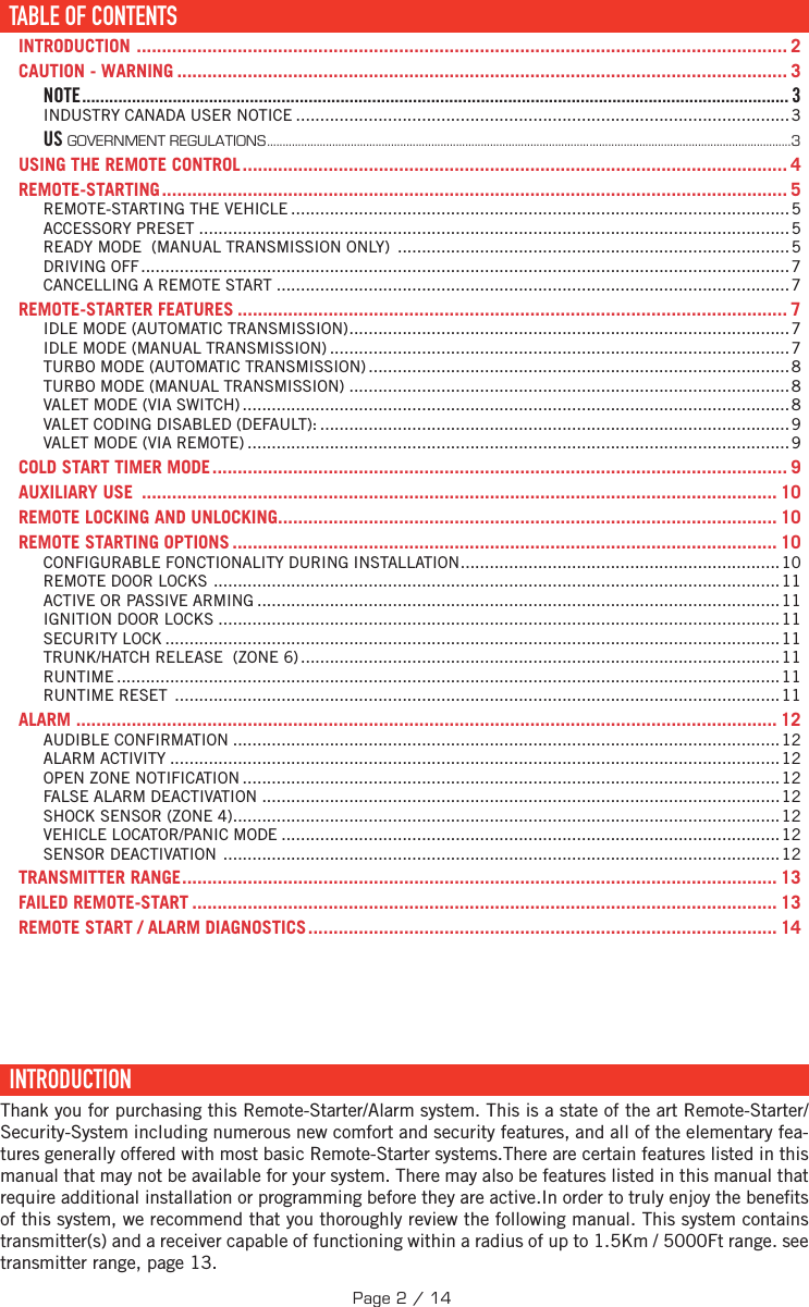 TABLE DES MATIÈRESTABLE OF CONTENTS ......................................................................................................................... 2INTRODUCTION  ................................................................................................................................. 2CAUTION - WARNING ......................................................................................................................... 3NOTE ............................................................................................................................................................ 3INDUSTRY CANADA USER NOTICE ......................................................................................................3US GOVERNMENT REGULATIONS .........................................................................................................................................................................3USING THE REMOTE CONTROL ............................................................................................................ 4REMOTE-STARTING ............................................................................................................................ 5REMOTE-STARTING THE VEHICLE .......................................................................................................5ACCESSORY PRESET ..........................................................................................................................5READY MODE  (MANUAL TRANSMISSION ONLY)  .................................................................................5DRIVING OFF ......................................................................................................................................7CANCELLING A REMOTE START ..........................................................................................................7REMOTE-STARTER FEATURES ............................................................................................................. 7IDLE MODE (AUTOMATIC TRANSMISSION) ...........................................................................................7IDLE MODE (MANUAL TRANSMISSION) ...............................................................................................7TURBO MODE (AUTOMATIC TRANSMISSION) .......................................................................................8TURBO MODE (MANUAL TRANSMISSION) ...........................................................................................8VALET MODE (VIA SWITCH) .................................................................................................................8VALET CODING DISABLED (DEFAULT): .................................................................................................9VALET MODE (VIA REMOTE) ................................................................................................................9COLD START TIMER MODE .................................................................................................................. 9AUXILIARY USE  .............................................................................................................................. 10REMOTE LOCKING AND UNLOCKING ................................................................................................... 10REMOTE STARTING OPTIONS ............................................................................................................ 10CONFIGURABLE FONCTIONALITY DURING INSTALLATION ..................................................................10REMOTE DOOR LOCKS  .....................................................................................................................11ACTIVE OR PASSIVE ARMING ............................................................................................................11IGNITION DOOR LOCKS ....................................................................................................................11SECURITY LOCK ...............................................................................................................................11TRUNK/HATCH RELEASE  (ZONE 6) ................................................................................................... 11RUNTIME .........................................................................................................................................11RUNTIME RESET  ............................................................................................................................. 11ALARM  ........................................................................................................................................... 12AUDIBLE CONFIRMATION .................................................................................................................12ALARM ACTIVITY ..............................................................................................................................12OPEN ZONE NOTIFICATION ............................................................................................................... 12FALSE ALARM DEACTIVATION ...........................................................................................................12SHOCK SENSOR (ZONE 4) ................................................................................................................. 12VEHICLE LOCATOR/PANIC MODE ....................................................................................................... 12SENSOR DEACTIVATION  ................................................................................................................... 12TRANSMITTER RANGE ...................................................................................................................... 13FAILED REMOTE-START .................................................................................................................... 13REMOTE START / ALARM DIAGNOSTICS ............................................................................................. 14  INTRODUCTION  Thank you for purchasing this Remote-Starter/Alarm system. This is a state of the art Remote-Starter/Security-System including numerous new comfort and security features, and all of the elementary fea-tures generally offered with most basic Remote-Starter systems.There are certain features listed in this manual that may not be available for your system. There may also be features listed in this manual that require additional installation or programming before they are active.In order to truly enjoy the bene ts of this system, we recommend that you thoroughly review the following manual. This system contains transmitter(s) and a receiver capable of functioning within a radius of up to    1.5Km / 5000Ft range. see transmitter range, page 13. TABLE OF CONTENTSPage 2 / 14