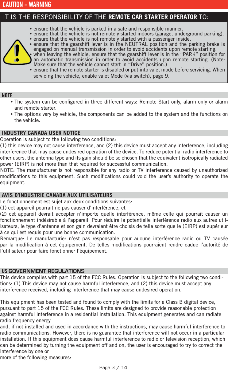  CAUTION - WARNINGIT IS THE RESPONSIBILITY OF THE REMOTE CAR STARTER OPERATOR TO: •ensure that the vehicle is parked in a safe and responsible manner.  •ensure that the vehicle is not remotely started indoors (garage, underground parking). •ensure that the vehicle is not remotely started with a passenger inside.  •ensure that the gearshift lever is in the NEUTRAL position and the parking brake is engaged on manual transmission in order to avoid accidents upon remote starting.  •when leaving the vehicle, ensure that the gearshift lever is in the “PARK” position for an automatic transmission in order to avoid accidents upon remote starting. (Note: Make sure that the vehicle cannot start in “Drive” position.) •ensure that the remote starter is disabled or put into valet mode before servicing. When servicing the vehicle, enable valet Mode (via switch), page 9.  NOTE •The system can be con gured in three different ways: Remote Start only, alarm only or alarm and remote starter. •The options vary by vehicle, the components can be added to the system and the functions on the vehicle.  INDUSTRY CANADA USER NOTICEOperation is subject to the following two conditions: (1) this device may not cause interference, and (2) this device must accept any interference, including interference that may cause undesired operation of the device. To reduce potential radio interference to other users, the antenna type and its gain should be so chosen that the equivalent isotropically radiated power (EIRP) is not more than that required for successful communication.NOTE: The manufacturer is not responsible for any radio or TV interference caused by unauthorized modi cations to this equipment. Such modi cations could void the user’s authority to operate the equipment. AVIS D’INDUSTRIE CANADA AUX UTILISATEURS Le fonctionnement est sujet aux deux conditions suivantes:  (1) cet appareil pourrait ne pas causer d’interférence, et (2) cet appareil devrait accepter n’importe quelle interférence, même celle qui pourrait causer un fonctionnement indésirable à l’appareil. Pour réduire la potentielle interférence radio aux autres util-isateurs, le type d’antenne et son gain devraient être choisis de telle sorte que le (EIRP) est supérieur à ce qui est requis pour une bonne communication.Remarque: Le manufacturier n’est pas responsable pour aucune interférence radio ou TV causée par la modi cation à cet équipement. De telles modi cations pourraient rendre caduc l’autorité de l’utilisateur pour faire fonctionner l’équipement.    US  GOVERNMENT REGULATIONSThis device complies with part 15 of the FCC Rules. Operation is subject to the following two condi-tions: (1) This device may not cause harmful interference, and (2) this device must accept any interference received, including interference that may cause undesired operation. This equipment has been tested and found to comply with the limits for a Class B digital device, pursuant to part 15 of the FCC Rules. These limits are designed to provide reasonable protection against harmful interference in a residential installation. This equipment generates and can radiate radio frequency energyand, if not installed and used in accordance with the instructions, may cause harmful interference to radio communications. However, there is no guarantee that interference will not occur in a particular installation. If this equipment does cause harmful interference to radio or television reception, which can be determined by turning the equipment off and on, the user is encouraged to try to correct the interference by one or more of the following measures:Page 3 / 14