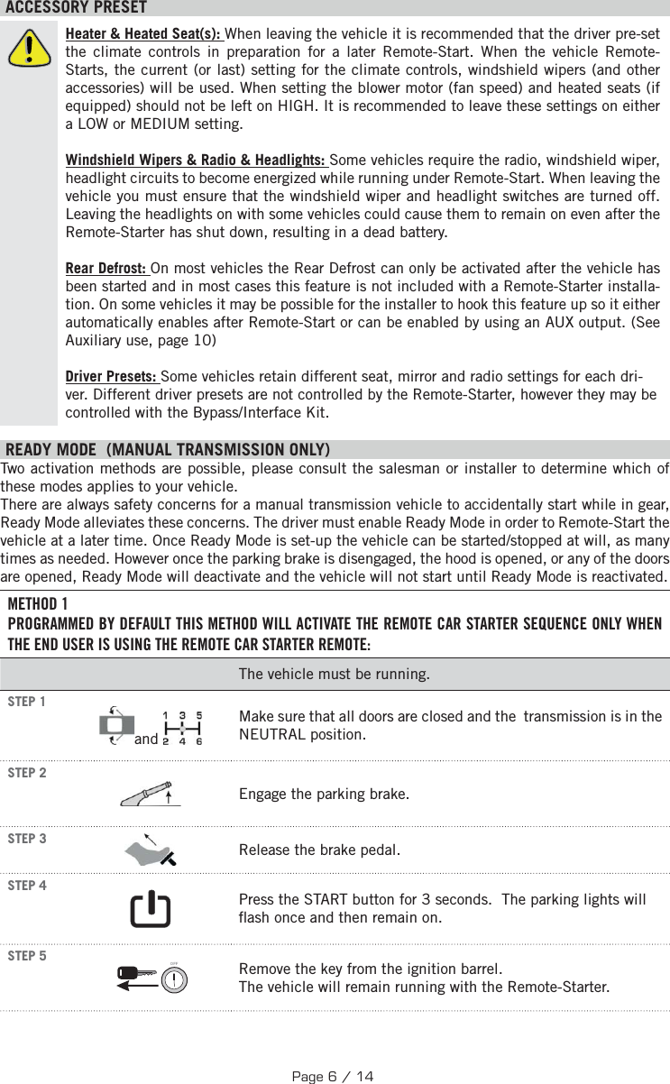  ACCESSORY PRESETHeater &amp; Heated Seat(s): When leaving the vehicle it is recommended that the driver pre-set the climate controls in preparation for a later Remote-Start. When the vehicle Remote-Starts, the current (or last) setting for the climate controls, windshield wipers (and other accessories) will be used. When setting the blower motor (fan speed) and heated seats (if equipped) should not be left on HIGH. It is recommended to leave these settings on either a LOW or MEDIUM setting. Windshield Wipers &amp; Radio &amp; Headlights: Some vehicles require the radio, windshield wiper, headlight circuits to become energized while running under Remote-Start. When leaving the vehicle you must ensure that the windshield wiper and headlight switches are turned off. Leaving the headlights on with some vehicles could cause them to remain on even after the Remote-Starter has shut down, resulting in a dead battery. Rear Defrost: On most vehicles the Rear Defrost can only be activated after the vehicle has been started and in most cases this feature is not included with a Remote-Starter installa-tion. On some vehicles it may be possible for the installer to hook this feature up so it either automatically enables after Remote-Start or can be enabled by using an AUX output. (See Auxiliary use, page 10)  Driver Presets: Some vehicles retain different seat, mirror and radio settings for each dri-ver. Different driver presets are not controlled by the Remote-Starter, however they may be controlled with the Bypass/Interface Kit. READY MODE  (MANUAL TRANSMISSION ONLY)  Two activation methods are possible, please consult the salesman or installer to determine which of these modes applies to your vehicle. There are always safety concerns for a manual transmission vehicle to accidentally start while in gear, Ready Mode alleviates these concerns. The driver must enable Ready Mode in order to Remote-Start the vehicle at a later time. Once Ready Mode is set-up the vehicle can be started/stopped at will, as many times as needed. However once the parking brake is disengaged, the hood is opened, or any of the doors are opened, Ready Mode will deactivate and the vehicle will not start until Ready Mode is reactivated.METHOD 1PROGRAMMED BY DEFAULT THIS METHOD WILL ACTIVATE THE REMOTE CAR STARTER SEQUENCE ONLY WHEN THE END USER IS USING THE REMOTE CAR STARTER REMOTE:The vehicle must be running. STEP 1  and  Make sure that all doors are closed and the  transmission is in the NEUTRAL position. STEP 2  Engage the parking brake. STEP 3  Release the brake pedal. STEP 4    Press the START button for 3 seconds.    The parking lights will  ash once and then remain on.  STEP 5 OFF  Remove the key from the ignition barrel. The vehicle will remain running with the Remote-Starter.Page 6 / 14