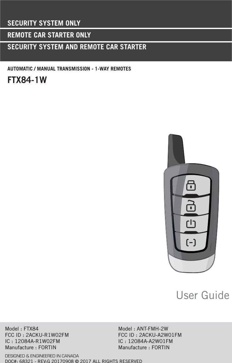 User GuideModel : FTX84FCC ID : 2ACKU-R1W02FMIC : 12084A-R1W02FMManufacture : FORTINModel : ANT-FMH-2WFCC ID : 2ACKU-A2W01FMIC : 12084A-A2W01FMManufacture : FORTINDESIGNED &amp; ENGINEERED IN CANADADOC#: 68321 - REV:G 20170908 © 2017 ALL RIGHTS RESERVEDSECURITY SYSTEM ONLYREMOTE CAR STARTER ONLY SECURITY SYSTEM AND REMOTE CAR STARTERAUTOMATIC / MANUAL TRANSMISSION - 1-WAY REMOTESFTX84-1W