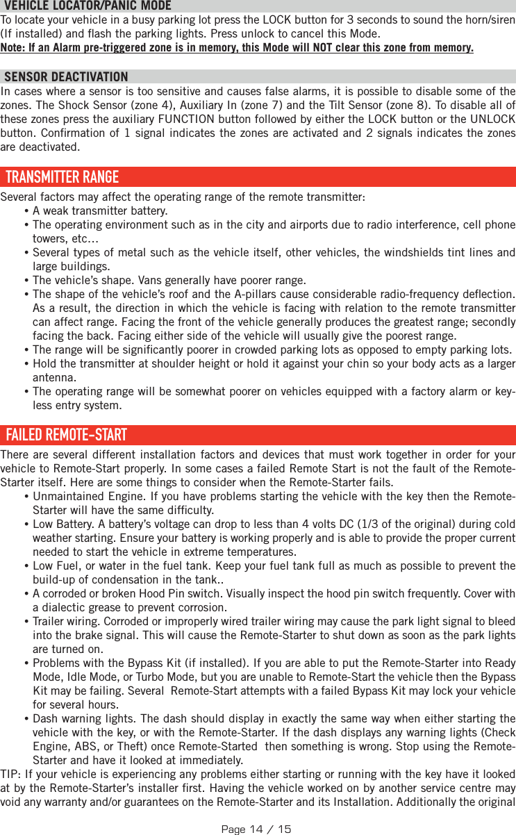   VEHICLE LOCATOR/PANIC MODE To locate your vehicle in a busy parking lot press the LOCK button for 3 seconds to sound the horn/siren (If installed) and  ash the parking lights. Press unlock to cancel this Mode. Note: If an Alarm pre-triggered zone is in memory, this Mode will NOT clear this zone from memory.  SENSOR DEACTIVATION  In cases where a sensor is too sensitive and causes false alarms, it is possible to disable some of the zones. The Shock Sensor (zone 4), Auxiliary In (zone 7) and the Tilt Sensor (zone 8). To disable all of these zones press the auxiliary  FUNCTION   button followed by either the LOCK button or the UNLOCK button . Con rmation of 1 signal indicates the zones are activated and 2 signals indicates the zones are deactivated.   TRANSMITTER  RANGE Several factors may affect the operating range of the remote transmitter: •A weak transmitter battery. •The operating environment such as in the city and airports due to radio interference, cell phone towers, etc… •Several types of metal such as the vehicle itself, other vehicles, the windshields tint lines and large buildings. •The vehicle’s shape. Vans generally have poorer range. •The shape of the vehicle’s roof and the A-pillars cause considerable radio-frequency de ection. As a result, the direction in which the vehicle is facing with relation to the remote transmitter can affect range. Facing the front of the vehicle generally produces the greatest range; secondly facing the back. Facing either side of the vehicle will usually give the poorest range.  •The range will be signi cantly poorer in crowded parking lots as opposed to empty parking lots. •Hold the transmitter at shoulder height or hold it against your chin so your body acts as a larger antenna. •The operating range will be somewhat poorer on vehicles equipped with a factory alarm or key-less entry system.  FAILED  REMOTE-START There are several different installation factors and devices that must work together in order for your vehicle to Remote-Start properly. In some cases a failed Remote Start is not the fault of the Remote-Starter itself. Here are some things to consider when the Remote-Starter fails. •Unmaintained Engine. If you have problems starting the vehicle with the key then the Remote-Starter will have the same dif culty. •Low Battery. A battery’s voltage can drop to less than 4 volts DC (1/3 of the original) during cold weather starting. Ensure your battery is working properly and is able to provide the proper current needed to start the vehicle in extreme temperatures. •Low Fuel, or water in the fuel tank. Keep your fuel tank full as much as possible to prevent the build-up of condensation in the tank.. •A corroded or broken Hood Pin switch. Visually inspect the hood pin switch frequently. Cover with a dialectic grease to prevent corrosion. •Trailer wiring. Corroded or improperly wired trailer wiring may cause the park light signal to bleed into the brake signal. This will cause the Remote-Starter to shut down as soon as the park lights are turned on. •Problems with the Bypass Kit (if installed). If you are able to put the Remote-Starter into Ready Mode, Idle Mode, or Turbo Mode, but you are unable to Remote-Start the vehicle then the Bypass Kit may be failing. Several  Remote-Start attempts with a failed Bypass Kit may lock your vehicle for several hours. •Dash warning lights. The dash should display in exactly the same way when either starting the vehicle with the key, or with the Remote-Starter. If the dash displays any warning lights (Check Engine, ABS, or Theft) once Remote-Started  then something is wrong. Stop using the Remote-Starter and have it looked at immediately.TIP:  If your vehicle is experiencing any problems either starting or running with the key have it looked at by the Remote-Starter’s installer  rst. Having the vehicle worked on by another service centre may void any warranty and/or guarantees on the Remote-Starter and its Installation. Additionally the original Page 14 / 15