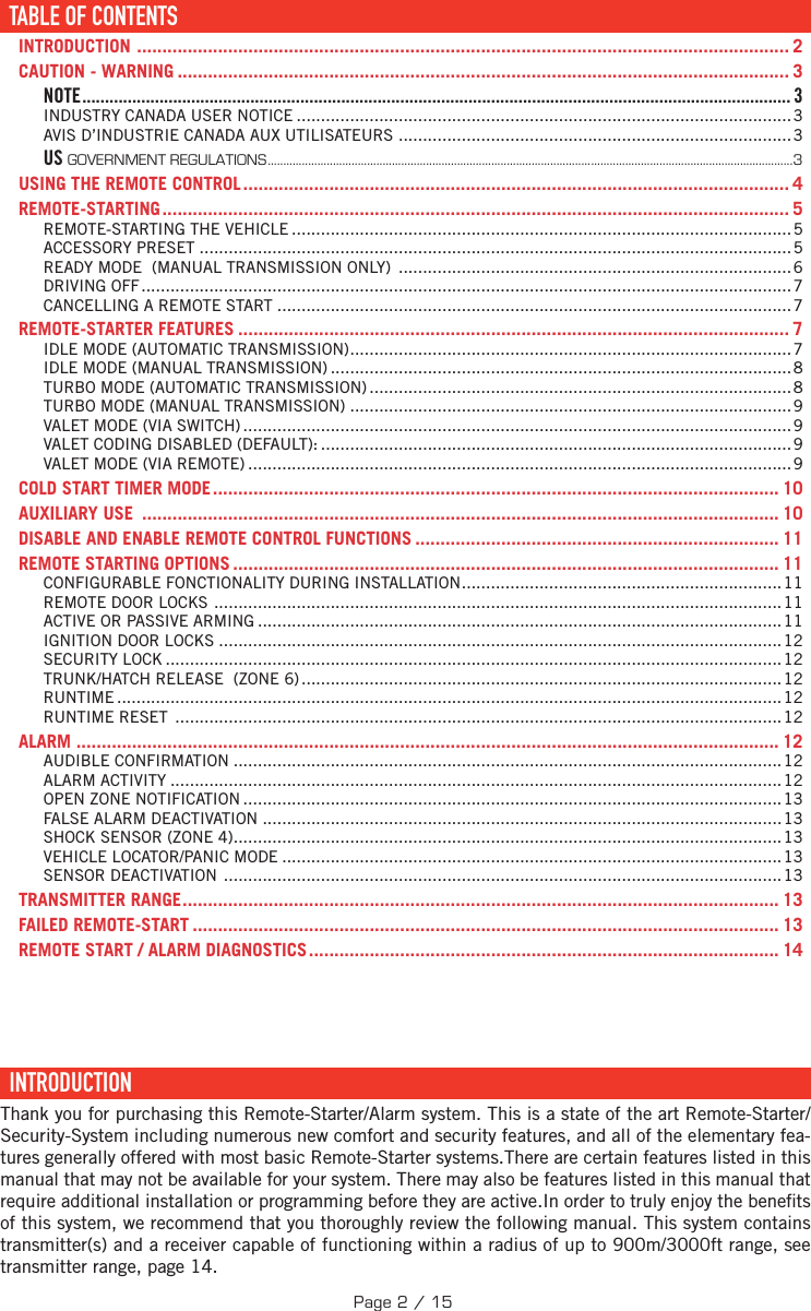 TABLE DES MATIÈRESTABLE OF CONTENTS ......................................................................................................................... 2INTRODUCTION  ................................................................................................................................. 2CAUTION - WARNING ......................................................................................................................... 3NOTE ............................................................................................................................................................ 3INDUSTRY CANADA USER NOTICE ......................................................................................................3AVIS D’INDUSTRIE CANADA AUX UTILISATEURS  .................................................................................3US GOVERNMENT REGULATIONS .........................................................................................................................................................................3USING THE REMOTE CONTROL ............................................................................................................ 4REMOTE-STARTING ............................................................................................................................ 5REMOTE-STARTING THE VEHICLE .......................................................................................................5ACCESSORY PRESET ..........................................................................................................................5READY MODE  (MANUAL TRANSMISSION ONLY)  .................................................................................6DRIVING OFF ......................................................................................................................................7CANCELLING A REMOTE START ..........................................................................................................7REMOTE-STARTER FEATURES ............................................................................................................. 7IDLE MODE (AUTOMATIC TRANSMISSION) ...........................................................................................7IDLE MODE (MANUAL TRANSMISSION) ...............................................................................................8TURBO MODE (AUTOMATIC TRANSMISSION) ....................................................................................... 8TURBO MODE (MANUAL TRANSMISSION) ...........................................................................................9VALET MODE (VIA SWITCH) .................................................................................................................9VALET CODING DISABLED (DEFAULT): ................................................................................................. 9VALET MODE (VIA REMOTE) ................................................................................................................ 9COLD START TIMER MODE ................................................................................................................ 10AUXILIARY USE  .............................................................................................................................. 10DISABLE AND ENABLE REMOTE CONTROL FUNCTIONS ........................................................................ 11REMOTE STARTING OPTIONS ............................................................................................................ 11CONFIGURABLE FONCTIONALITY DURING INSTALLATION ..................................................................11REMOTE DOOR LOCKS  .....................................................................................................................11ACTIVE OR PASSIVE ARMING ............................................................................................................ 11IGNITION DOOR LOCKS ....................................................................................................................12SECURITY LOCK ............................................................................................................................... 12TRUNK/HATCH RELEASE  (ZONE 6) ...................................................................................................12RUNTIME .........................................................................................................................................12RUNTIME RESET  ............................................................................................................................. 12ALARM  ........................................................................................................................................... 12AUDIBLE CONFIRMATION .................................................................................................................12ALARM ACTIVITY ..............................................................................................................................12OPEN ZONE NOTIFICATION ............................................................................................................... 13FALSE ALARM DEACTIVATION ...........................................................................................................13SHOCK SENSOR (ZONE 4) ................................................................................................................. 13VEHICLE LOCATOR/PANIC MODE ....................................................................................................... 13SENSOR DEACTIVATION  ...................................................................................................................13TRANSMITTER RANGE ...................................................................................................................... 13FAILED REMOTE-START .................................................................................................................... 13REMOTE START / ALARM DIAGNOSTICS ............................................................................................. 14  INTRODUCTION  Thank you for purchasing this Remote-Starter/Alarm system. This is a state of the art Remote-Starter/Security-System including numerous new comfort and security features, and all of the elementary fea-tures generally offered with most basic Remote-Starter systems.There are certain features listed in this manual that may not be available for your system. There may also be features listed in this manual that require additional installation or programming before they are active.In order to truly enjoy the bene ts of this system, we recommend that you thoroughly review the following manual. This system contains transmitter(s) and a receiver capable of functioning within a radius of up to   900m/3000ft range,  see transmitter range, page 14. TABLE OF CONTENTSPage 2 / 15