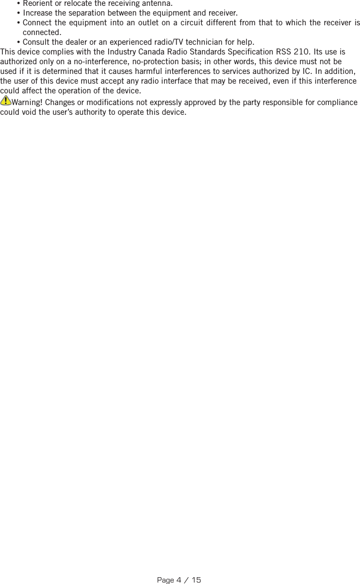  •Reorient or relocate the receiving antenna. •Increase the separation between the equipment and receiver. •Connect the equipment into an outlet on a circuit different from that to which the receiver is connected. •Consult the dealer or an experienced radio/TV technician for help.This device complies with the Industry Canada Radio Standards Speci cation RSS 210. Its use is authorized only on a no-interference, no-protection basis; in other words, this device must not be used if it is determined that it causes harmful interferences to services authorized by IC. In addition, the user of this device must accept any radio interface that may be received, even if this interference could affect the operation of the device.Warning! Changes or modi cations not expressly approved by the party responsible for compliance could void the user’s authority to operate this device.Page 4 / 15