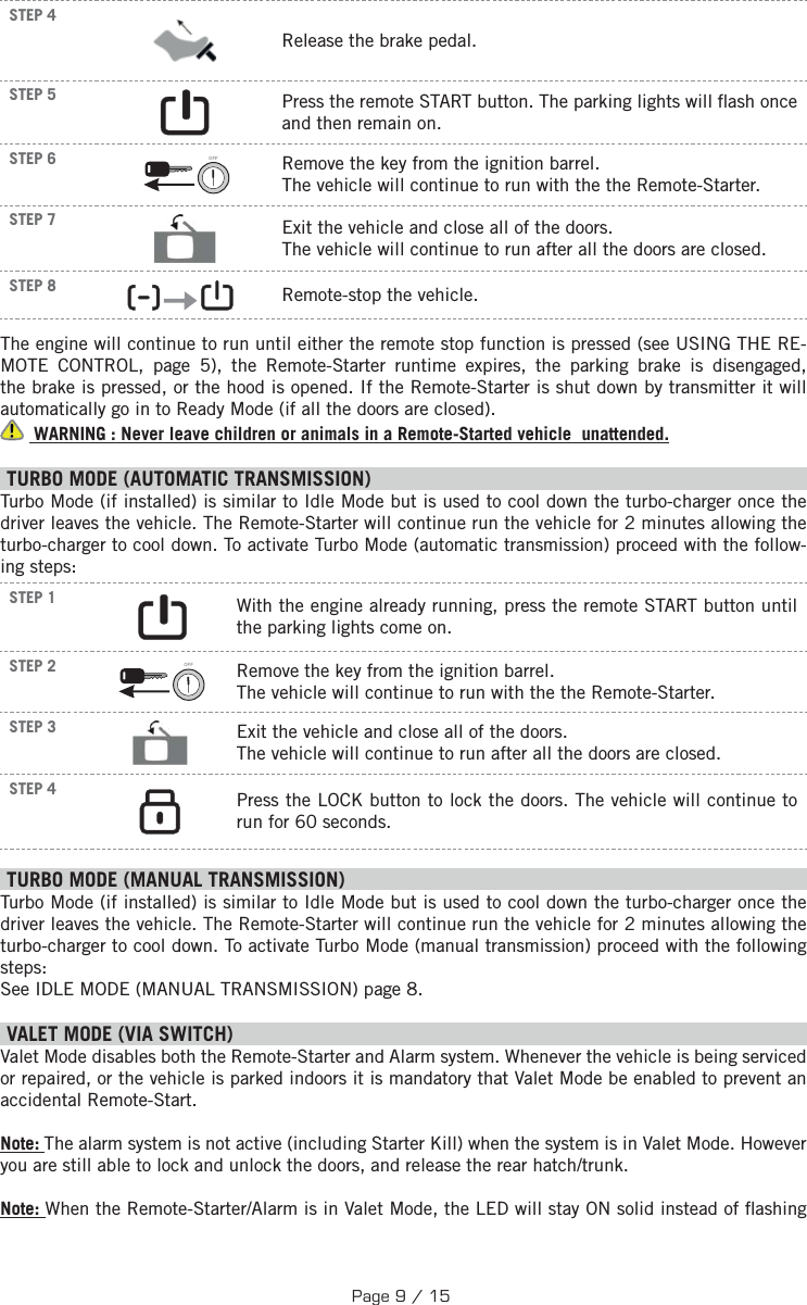 STEP 4 Release the brake pedal. STEP 5      Press the remote START button.  The parking lights will  ash once and then remain on. STEP 6 OFF  Remove the key from the ignition barrel. The vehicle will continue to run with the the Remote-Starter.STEP 7  Exit the vehicle and close all of the doors. The vehicle will continue to run after all the doors are closed.STEP 8         Remote-stop the vehicle.The engine will continue to run until either the remote stop function is pressed (see USING THE RE-MOTE CONTROL, page 5), the Remote-Starter runtime expires, the parking brake is disengaged, the brake is pressed, or the hood is opened. If the Remote-Starter is shut down by transmitter it will automatically go in to Ready Mode (if all the doors are closed).  WARNING : Never leave children or animals in a Remote-Started vehicle  unattended. TURBO MODE (AUTOMATIC TRANSMISSION) Turbo Mode (if installed) is similar to Idle Mode but is used to cool down the turbo-charger once the driver leaves the vehicle. The Remote-Starter will continue run the vehicle for 2 minutes allowing the turbo-charger to cool down. To activate Turbo Mode (automatic transmission) proceed with the follow-ing steps:STEP 1       With the engine already running, press the remote START button until the parking lights come on.  STEP 2 OFF  Remove the key from the ignition barrel. The vehicle will continue to run with the the Remote-Starter.STEP 3  Exit the vehicle and close all of the doors. The vehicle will continue to run after all the doors are closed.STEP 4     Press the LOCK button to lock the doors.  The vehicle will continue to run for 60 seconds.  TURBO MODE (MANUAL TRANSMISSION) Turbo Mode (if installed) is similar to Idle Mode but is used to cool down the turbo-charger once the driver leaves the vehicle. The Remote-Starter will continue run the vehicle for 2 minutes allowing the turbo-charger to cool down. To activate Turbo Mode (manual transmission) proceed with the following steps: See IDLE MODE (MANUAL TRANSMISSION) page 8.   V ALET MODE (VIA SWITCH) Valet Mode disables both the Remote-Starter and Alarm system. Whenever the vehicle is being serviced or repaired, or the vehicle is parked indoors it is mandatory that Valet Mode be enabled to prevent an accidental Remote-Start. Note: The alarm system is not active (including Starter Kill) when the system is in Valet Mode. However you are still able to lock and unlock the doors, and release the rear hatch/trunk.Note: When the Remote-Starter/Alarm is in Valet Mode, the LED will stay ON solid instead of  ashing Page 9 / 15