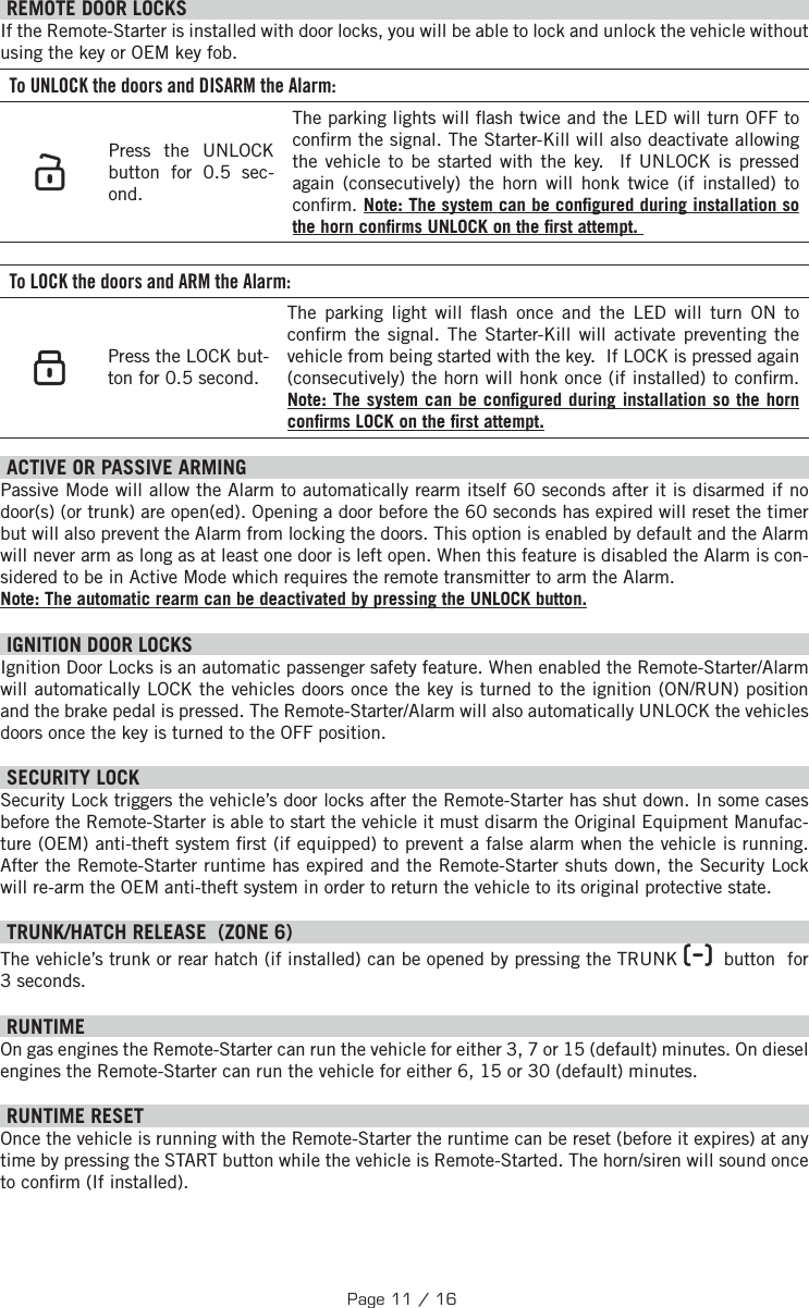  REMOTE DOOR LOCKS  If the Remote-Starter is installed with door locks, you will be able to lock and unlock the vehicle without using the key or OEM key fob. To UNLOCK the doors and DISARM the Alarm:   Press the UNLOCK button for  0.5 sec-ond.  The parking lights will  ash twice and the LED will turn OFF to con rm the signal. The Starter-Kill will also deactivate allowing the vehicle to be started with the key.  If UNLOCK is pressed again (consecutively) the horn will honk twice (if installed) to con rm. Note: The system can be con gured during installation so the horn con rms UNLOCK on the  rst attempt.  To LOCK the doors and ARM the Alarm:    Press the LOCK but-ton for  0.5 second.  The parking light will  ash once and the LED will turn ON to con rm the signal.  The Starter-Kill will activate preventing the vehicle from being started with the key.  If LOCK is pressed again (consecutively) the horn will honk once (if installed) to con rm. Note: The system can be con gured during installation so the horn con rms LOCK on the  rst attempt.  ACTIVE OR PASSIVE ARMING Passive Mode will allow the Alarm to automatically rearm itself 60 seconds after it is disarmed if no door(s) (or trunk) are open(ed). Opening a door before the 60 seconds has expired will reset the timer but will also prevent the Alarm from locking the doors. This option is enabled by default and the Alarm will never arm as long as at least one door is left open. When this feature is disabled the Alarm is con-sidered to be in Active Mode which requires the remote transmitter to arm the Alarm. Note: The automatic rearm can be deactivated by pressing the UNLOCK button. IGNITION DOOR LOCKS Ignition Door Locks is an automatic passenger safety feature. When enabled the Remote-Starter/Alarm will automatically LOCK the vehicles doors once the key is turned to the ignition (ON/RUN) position and the brake pedal is pressed. The Remote-Starter/Alarm will also automatically UNLOCK the vehicles doors once the key is turned to the OFF position. SECURITY LOCK Security Lock triggers the vehicle’s door locks after the Remote-Starter has shut down. In some cases before the Remote-Starter is able to start the vehicle it must disarm the Original Equipment Manufac-ture (OEM) anti-theft system  rst (if equipped) to prevent a false alarm when the vehicle is running. After the Remote-Starter runtime has expired and the Remote-Starter shuts down, the Security Lock will re-arm the OEM anti-theft system in order to return the vehicle to its original protective state.  TRUNK/HATCH RELEASE  (ZONE 6) The vehicle’s trunk or rear hatch (if installed) can be opened by pressing the TRUNK     button  for 3 seconds.  RUNTIME On gas engines the Remote-Starter can run the vehicle for either 3, 7 or 15 (default) minutes. On diesel engines the Remote-Starter can run the vehicle for either 6, 15 or 30 (default) minutes.     RUNTIME RESET   Once the vehicle is running with the Remote-Starter the runtime can be reset (before it expires) at any time by pressing the START button while the vehicle is Remote-Started. The horn/siren will sound once to con rm (If installed).Page 11 / 16