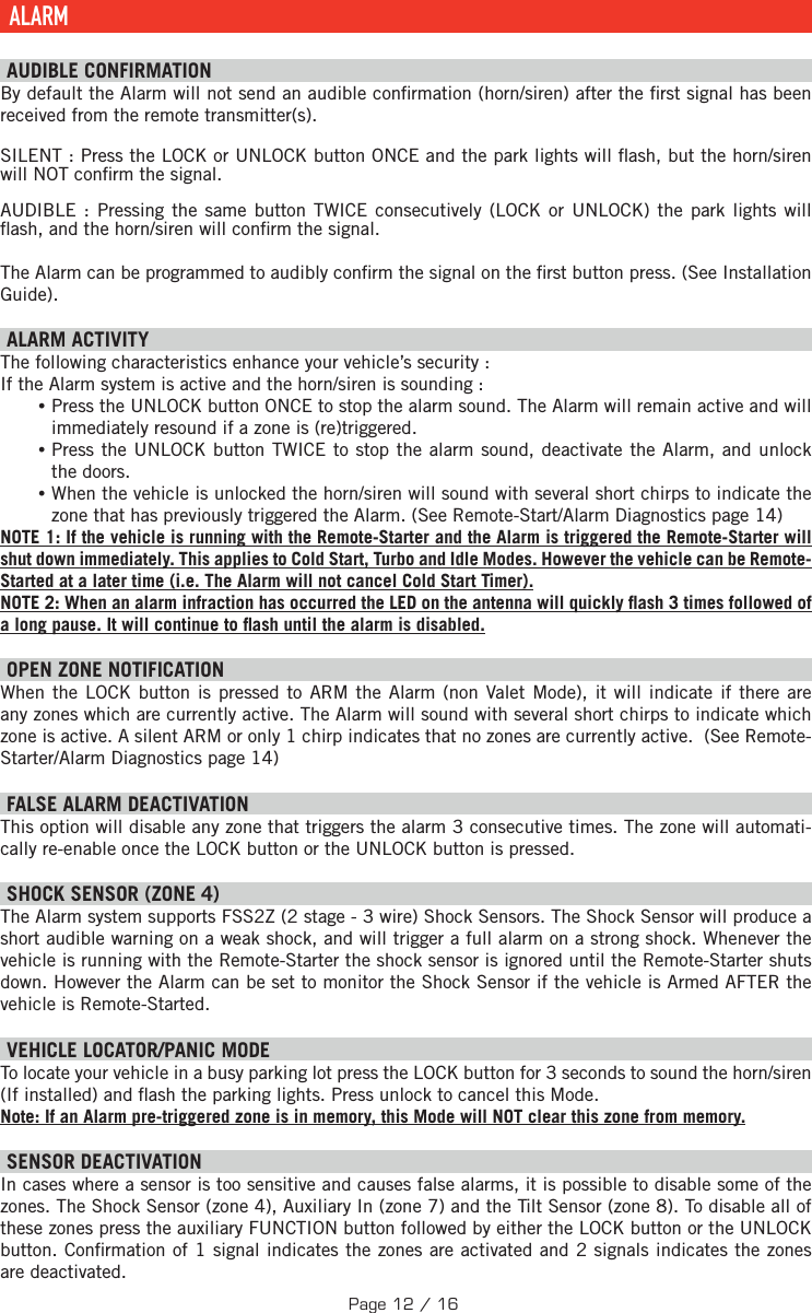  ALARM  AUDIBLE CONFIRMATION By default the Alarm will not send an audible con rmation (horn/siren) after the  rst signal has been received from the remote transmitter(s).SILENT : Press the  LOCK or UNLOCK button ONCE and the park lights will  ash, but the horn/siren will NOT con rm the signal.AUDIBLE : Pressing the same button TWICE consecutively (LOCK or UNLOCK) the park lights will  ash, and the horn/siren will con rm the signal. The Alarm can be programmed to audibly con rm the signal on the  rst button press. (See Installation Guide).   ALARM ACTIVITY The following characteristics enhance your vehicle’s security : If the Alarm system is active and the horn/siren is sounding : •Press the UNLOCK button ONCE to stop the alarm sound. The Alarm will remain active and will immediately resound if a zone is (re)triggered.  •Press the UNLOCK button TWICE to stop the alarm sound, deactivate the Alarm, and unlock the doors. •When the vehicle is unlocked the horn/siren will sound with several short chirps to indicate the zone that has previously triggered the Alarm. (See Remote-Start/Alarm Diagnostics page 14) NOTE 1: If the vehicle is running with the Remote-Starter and the Alarm is triggered the Remote-Starter will shut down immediately. This applies to Cold Start, Turbo and Idle Modes. However the vehicle can be Remote-Started at a later time (i.e. The Alarm will not cancel Cold Start Timer). NOTE 2: When an alarm infraction has occurred the LED on the antenna will quickly  ash 3 times followed of a long pause. It will continue to  ash until the alarm is disabled. OPEN ZONE NOTIFICATION When the LOCK button is pressed to ARM the Alarm (non Valet Mode), it will indicate if there are any zones which are currently active. The Alarm will sound with several short chirps to indicate which zone is active. A silent ARM or only 1 chirp indicates that no zones are currently active.  (See Remote-Starter/Alarm Diagnostics page 14) FALSE ALARM DEACTIVATION  This option will disable any zone that triggers the alarm 3 consecutive times. The zone will automati-cally re-enable once the LOCK button or the UNLOCK button is pressed. SHOCK SENSOR (ZONE 4) The Alarm system supports FSS2Z (2 stage - 3 wire) Shock Sensors. The Shock Sensor will produce a short audible warning on a weak shock, and will trigger a full alarm on a strong shock. Whenever the vehicle is running with the Remote-Starter the shock sensor is ignored until the Remote-Starter shuts down. However the Alarm can be set to monitor the Shock Sensor if the vehicle is Armed AFTER the vehicle is Remote-Started.   VEHICLE LOCATOR/PANIC MODE To locate your vehicle in a busy parking lot press the LOCK button for 3 seconds to sound the horn/siren (If installed) and  ash the parking lights. Press unlock to cancel this Mode. Note: If an Alarm pre-triggered zone is in memory, this Mode will NOT clear this zone from memory.  SENSOR DEACTIVATION  In cases where a sensor is too sensitive and causes false alarms, it is possible to disable some of the zones. The Shock Sensor (zone 4), Auxiliary In (zone 7) and the Tilt Sensor (zone 8). To disable all of these zones press the auxiliary  FUNCTION   button followed by either the LOCK button or the UNLOCK button . Con rmation of 1 signal indicates the zones are activated and 2 signals indicates the zones are deactivated.Page 12 / 16