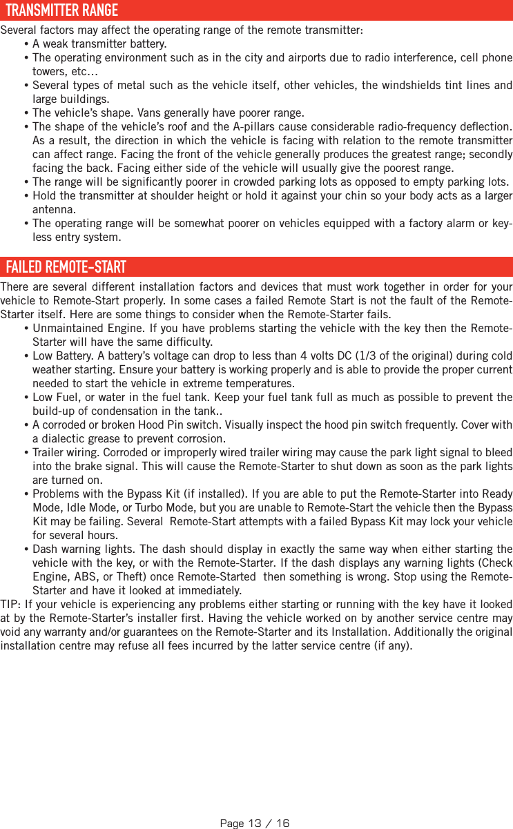   TRANSMITTER  RANGE Several factors may affect the operating range of the remote transmitter: •A weak transmitter battery. •The operating environment such as in the city and airports due to radio interference, cell phone towers, etc… •Several types of metal such as the vehicle itself, other vehicles, the windshields tint lines and large buildings. •The vehicle’s shape. Vans generally have poorer range. •The shape of the vehicle’s roof and the A-pillars cause considerable radio-frequency de ection. As a result, the direction in which the vehicle is facing with relation to the remote transmitter can affect range. Facing the front of the vehicle generally produces the greatest range; secondly facing the back. Facing either side of the vehicle will usually give the poorest range.  •The range will be signi cantly poorer in crowded parking lots as opposed to empty parking lots. •Hold the transmitter at shoulder height or hold it against your chin so your body acts as a larger antenna. •The operating range will be somewhat poorer on vehicles equipped with a factory alarm or key-less entry system.  FAILED  REMOTE-START There are several different installation factors and devices that must work together in order for your vehicle to Remote-Start properly. In some cases a failed Remote Start is not the fault of the Remote-Starter itself. Here are some things to consider when the Remote-Starter fails. •Unmaintained Engine. If you have problems starting the vehicle with the key then the Remote-Starter will have the same dif culty. •Low Battery. A battery’s voltage can drop to less than 4 volts DC (1/3 of the original) during cold weather starting. Ensure your battery is working properly and is able to provide the proper current needed to start the vehicle in extreme temperatures. •Low Fuel, or water in the fuel tank. Keep your fuel tank full as much as possible to prevent the build-up of condensation in the tank.. •A corroded or broken Hood Pin switch. Visually inspect the hood pin switch frequently. Cover with a dialectic grease to prevent corrosion. •Trailer wiring. Corroded or improperly wired trailer wiring may cause the park light signal to bleed into the brake signal. This will cause the Remote-Starter to shut down as soon as the park lights are turned on. •Problems with the Bypass Kit (if installed). If you are able to put the Remote-Starter into Ready Mode, Idle Mode, or Turbo Mode, but you are unable to Remote-Start the vehicle then the Bypass Kit may be failing. Several  Remote-Start attempts with a failed Bypass Kit may lock your vehicle for several hours. •Dash warning lights. The dash should display in exactly the same way when either starting the vehicle with the key, or with the Remote-Starter. If the dash displays any warning lights (Check Engine, ABS, or Theft) once Remote-Started  then something is wrong. Stop using the Remote-Starter and have it looked at immediately.TIP:  If your vehicle is experiencing any problems either starting or running with the key have it looked at by the Remote-Starter’s installer  rst. Having the vehicle worked on by another service centre may void any warranty and/or guarantees on the Remote-Starter and its Installation. Additionally the original installation centre may refuse all fees incurred by the latter service centre (if any).Page 13 / 16