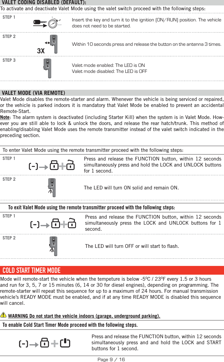  VALET CODING DISABLED (DEFAULT):To activate and deactivate Valet Mode using the valet switch proceed with the following steps: STEP 1IGNSTARTOFFInsert the key and turn it to the ignition (ON/RUN) position. The vehicle does not need to be started.STEP 23X FMH2-W Within 10 seconds press and release the button on the antenna 3 times.STEP 3 FMH2-WValet mode enabled: The LED is ON Valet mode disabled: The LED is OFF    VALET MODE (VIA REMOTE)  Valet Mode disables the remote-starter and alarm. Whenever the vehicle is being serviced or repaired, or the vehicle is parked indoors it is mandatory that Valet Mode be enabled to prevent an accidental Remote-Start. Note: The alarm system is deactivated (including Starter Kill) when the system is in Valet Mode. How-ever you are still able to lock &amp; unlock the doors, and release the rear hatch/trunk. This method of enabling/disabling Valet Mode uses the remote transmitter instead of the valet switch indicated in the preceding section.To enter Valet Mode using the remote transmitter proceed with the following steps:STEP 1      +  Press and release the FUNCTION button, within 12 seconds simultaneously press and hold the LOCK and UNLOCK buttons for 1 second.   STEP 2 FMH2-WThe LED will turn ON solid and remain ON.To exit Valet Mode using the remote transmitter proceed with the following steps:STEP 1      +  Press and release the FUNCTION button, within 12 seconds simultaneously press the LOCK and UNLOCK buttons for 1 second. STEP 2 FMH2-WThe LED will turn OFF  or will start to  ash. COLD START TIMER MODEMode will remote-start the vehicle when the tempeture is below -50C / 230F every 1.5 or 3 hours and run for 3, 5, 7 or 15 minutes (6, 14 or 30 for diesel engines), depending on programming. The remote-starter will repeat this sequence for up to a maximum of 24 hours. For manual transmission vehicle’s READY MODE must be enabled, and if at any time READY MODE is disabled this sequence will cancel.  WARNING Do not start the vehicle indoors (garage, underground parking). To enable Cold Start Timer Mode proceed with the following steps.         +      Press and release the FUNCTION button, within 12 seconds simultaneously press and and hold the LOCK and START buttons for 1 second.    Page 9 / 16