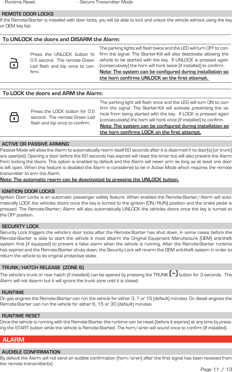 - Runtime Reset  - Secure Transmitter Mode  REMOTE  DOOR  LOCKS  If the Remote-Starter is installed with door locks, you will be able to lock and unlock the vehicle without using the key or OEM key fob. To UNLOCK the doors and DISARM the Alarm:     Press the UNLOCK  button fo   0.5 second.  The remote Green Led flash and bip once to con-firm.The parking lights will flash twice and the LED will turn OFF to con-firm the signal. The Starter-Kill will also deactivate allowing the vehicle to be started with the key.  If UNLOCK is pressed again (consecutively) the horn will honk twice (if installed) to confirm. Note: The system can be configured during installation so the horn confirms UNLOCK on the first attempt.  To LOCK the doors and ARM the Alarm:     Press the LOCK  button for  0.5 second.  The remote Green Led flash and bip once to confirm.The parking light will flash once and the LED will turn ON to con-firm the signal.  The Starter-Kill will activate preventing the ve-hicle from being started with the key.  If LOCK is pressed again (consecutively) the horn will honk once (if installed) to confirm.Note: The system can be configured during installation so the horn confirms LOCK on the first attempt.  ACTIVE OR PASSIVE ARMING Passive Mode will allow the Alarm to automatically rearm itself 60 seconds after it is disarmed if no door(s) (or trunk) are open(ed). Opening a door before the 60 seconds has expired will reset the timer but will also prevent the Alarm from locking the doors. This option is enabled by default and the Alarm will never arm as long as at least one door is left open. When this feature is disabled the Alarm is considered to be in Active Mode which requires the remote transmitter to arm the Alarm. Note: The automatic rearm can be deactivated by pressing the UNLOCK button. IGNITION DOOR LOCKS Ignition Door Locks is an automatic passenger safety feature. When enabled the Remote-Starter/Alarm will auto-matically LOCK the vehicles doors once the key is turned to the ignition (ON/RUN) position and the brake pedal is pressed. The Remote-Starter/Alarm will also automatically UNLOCK the vehicles doors once the key is turned to the OFF position. SECURITY  LOCK Security Lock triggers the vehicle’s door locks after the Remote-Starter has shut down. In some cases before the Remote-Starter is able to start the vehicle it must disarm the Original Equipment Manufacture (OEM) anti-theft system first (if equipped) to prevent a false alarm when the vehicle is running. After the Remote-Starter runtime has expired and the Remote-Starter shuts down, the Security Lock will re-arm the OEM anti-theft system in order to return the vehicle to its original protective state.  TRUNK/HATCH RELEASE  (ZONE 6) The vehicle’s trunk or rear hatch (if installed) can be opened by pressing the TRUNK    button for 3 seconds.   The Alarm will not disarm but it will ignore the trunk zone until it is closed. RUNTIME On gas engines the Remote-Starter can run the vehicle for either 3, 7 or 15 (default) minutes. On diesel engines the Remote-Starter can run the vehicle for either 6, 15 or 30 (default) minutes.  RUNTIME RESET   Once the vehicle is running with the Remote-Starter the runtime can be reset (before it expires) at any time by press-ing the START button while the vehicle is Remote-Started. The horn/siren will sound once to confirm (If installed).   ALARM AUDIBLE  CONFIRMATION By default the Alarm will not send an audible confirmation (horn/siren) after the first signal has been received from the remote transmitter(s).Page 11 / 13