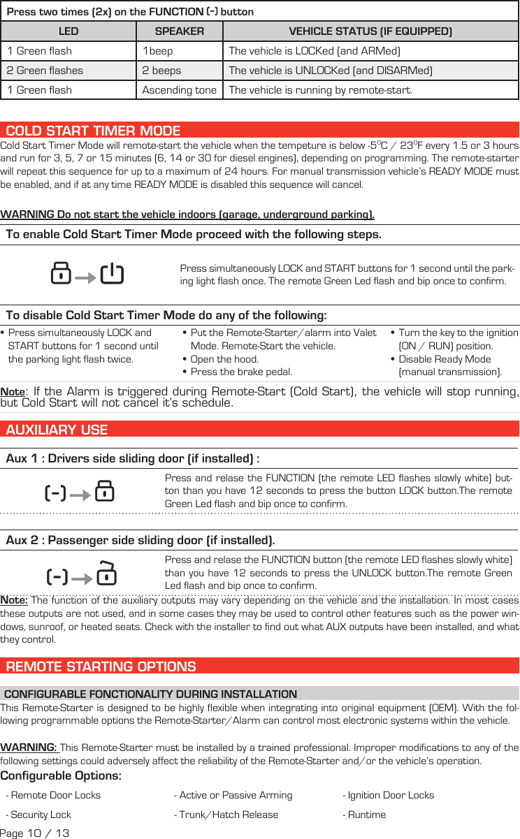 Press two times (2x) on the FUNCTION   buttonLED SPEAKER VEHICLE STATUS (IF EQUIPPED)1 Green flash 1beep The vehicle is LOCKed (and ARMed)2 Green flashes 2 beeps The vehicle is UNLOCKed (and DISARMed)1 Green flash Ascending tone The vehicle is running by remote-start.  COLD START TIMER MODE Cold Start Timer Mode will remote-start the vehicle when the tempeture is below -50C / 230F every 1.5 or 3 hours and run for 3, 5, 7 or 15 minutes (6, 14 or 30 for diesel engines), depending on programming. The remote-starter will repeat this sequence for up to a maximum of 24 hours. For manual transmission vehicle’s READY MODE must be enabled, and if at any time READY MODE is disabled this sequence will cancel. WARNING Do not start the vehicle indoors (garage, underground parking). To enable Cold Start Timer Mode proceed with the following steps.         Press simultaneously  LOCK and START   buttons for 1 second until the park-ing light flash once. The remote Green Led flash and bip once to confirm.To disable Cold Start Timer Mode do any of the following: • Press  simultaneously    LOCK  and START  buttons for 1 second until the parking light flash twice. •Put the Remote-Starter/alarm into Valet Mode. Remote-Start the vehicle. •Open the hood. •Press the brake pedal. •Turn the key to the ignition (ON / RUN) position.  •Disable Ready Mode (manual transmission). Note: If the Alarm is triggered during Remote-Start (Cold Start), the vehicle will stop running, but Cold Start will not cancel it’s schedule.     AUXILIARY USE   Aux 1 : Drivers side sliding door (if installed) :            Press and relase the FUNCTION (the remote LED flashes slowly white) but-ton than you have 12 seconds to press the button LOCK button.The remote Green Led flash and bip once to confirm. Aux 2 : Passenger side sliding door (if installed).              Press and relase the FUNCTION button (the remote LED flashes slowly white) than you have 12 seconds to press the UNLOCK button.The remote Green Led flash and bip once to confirm.  Note: The function of the auxiliary outputs may vary depending on the vehicle and the installation. In most cases these outputs are not used, and in some cases they may be used to control other features such as the power win-dows, sunroof, or heated seats. Check with the installer to find out what AUX outputs have been installed, and what they control.     REMOTE STARTING OPTIONS CONFIGURABLE FONCTIONALITY DURING INSTALLATION This Remote-Starter is designed to be highly flexible when integrating into original equipment (OEM). With the fol-lowing programmable options the Remote-Starter/Alarm can control most electronic systems within the vehicle. WARNING:  This Remote-Starter must be installed by a trained professional. Improper modifications to any of the following settings could adversely affect the reliability of the Remote-Starter and/or the vehicle’s operation. Configurable  Options:- Remote Door Locks - Active or Passive Arming - Ignition Door Locks - Security Lock  - Trunk/Hatch Release - Runtime Page 10 / 13