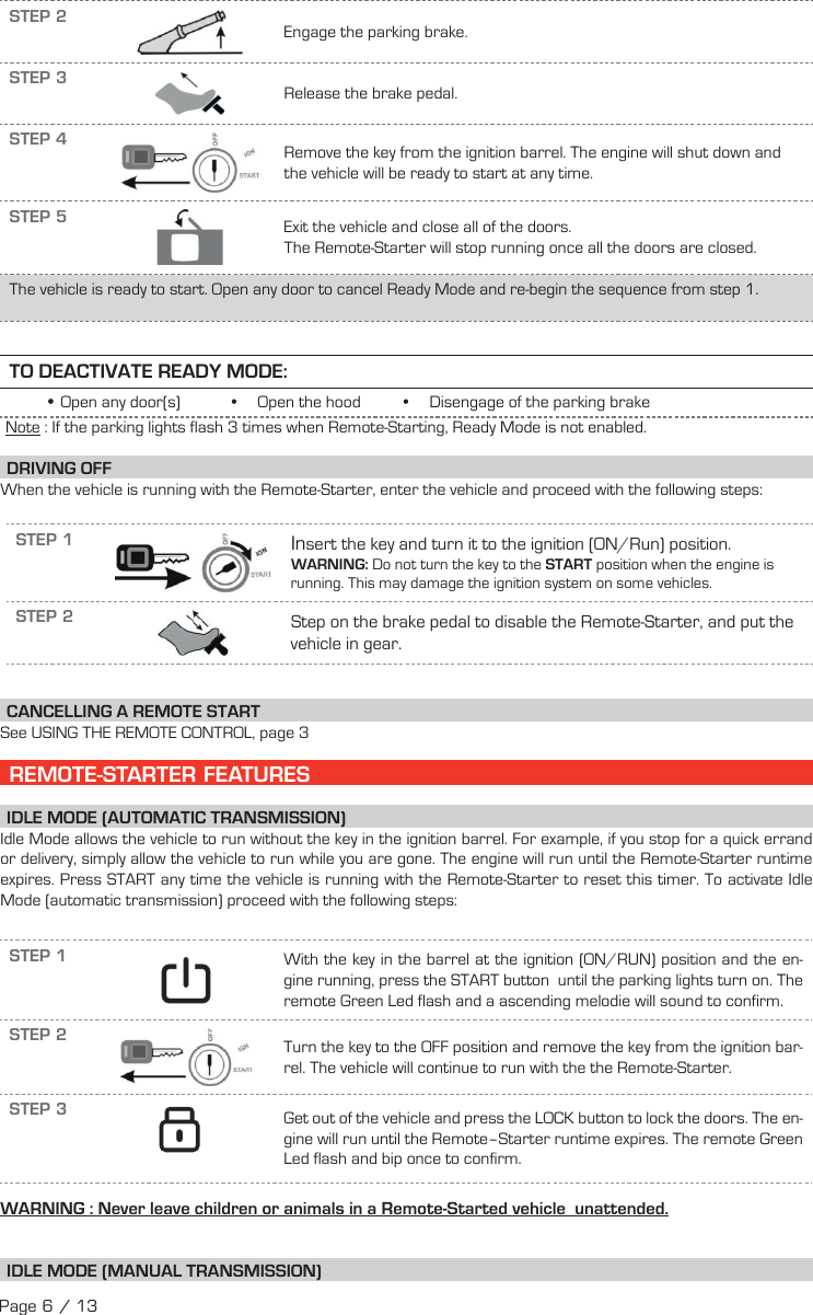 STEP 2Engage the parking brake.STEP 3Release the brake pedal.STEP 4 Remove the key from the ignition barrel. The engine will shut down and the vehicle will be ready to start at any time.STEP 5 Exit the vehicle and close all of the doors.The Remote-Starter will stop running once all the doors are closed.The vehicle is ready to start. Open any door to cancel Ready Mode and re-begin the sequence from step 1.TO DEACTIVATE READY MODE: •Open any door(s)            •     Open the hood          •     Disengage of the parking brake  Note : If the parking lights flash 3 times when Remote-Starting, Ready Mode is not enabled. DRIVING  OFFWhen the vehicle is running with the Remote-Starter, enter the vehicle and proceed with the following steps:STEP 1 Insert the key and turn it to the ignition (ON/Run) position.WARNING: Do not turn the key to the START position when the engine is running. This may damage the ignition system on some vehicles.STEP 2 Step on the brake pedal to disable the Remote-Starter, and put the vehicle in gear.  CANCELLING A REMOTE START See USING THE REMOTE CONTROL, page 3    REMOTE-STARTER FEATURES IDLE MODE (AUTOMATIC TRANSMISSION) Idle Mode allows the vehicle to run without the key in the ignition barrel. For example, if you stop for a quick errand or delivery, simply allow the vehicle to run while you are gone. The engine will run until the Remote-Starter runtime expires. Press START any time the vehicle is running with the Remote-Starter to reset this timer. To activate Idle Mode (automatic transmission) proceed with the following steps:STEP 1    With the key in the barrel at the ignition (ON/RUN) position and the en-gine running, press the START  button   until the parking lights turn on. The remote Green Led flash and a ascending melodie will sound to confirm.STEP 2  Turn the key to the OFF position and remove the key from the ignition bar-rel. The vehicle will continue to run with the the Remote-Starter.STEP 3    Get out of the vehicle and press the LOCK  button  to lock the doors. The en-gine will run until the Remote–Starter runtime expires. The remote Green Led flash and bip once to confirm.  WARNING : Never leave children or animals in a Remote-Started vehicle  unattended. I DLE MODE (MANUAL TRANSMISSION)Page 6 / 13