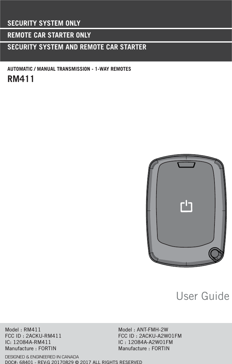 User GuideModel : RM411FCC ID : 2ACKU-RM411     IC: 12084A-RM411Manufacture : FORTINModel : ANT-FMH-2WFCC ID : 2ACKU-A2W01FMIC : 12084A-A2W01FMManufacture : FORTINDESIGNED &amp; ENGINEERED IN CANADADOC#: 68401 - REV:G 20170829 © 2017 ALL RIGHTS RESERVEDSECURITY SYSTEM ONLYREMOTE CAR STARTER ONLY SECURITY SYSTEM AND REMOTE CAR STARTERAUTOMATIC / MANUAL TRANSMISSION - 1-WAY REMOTESRM411