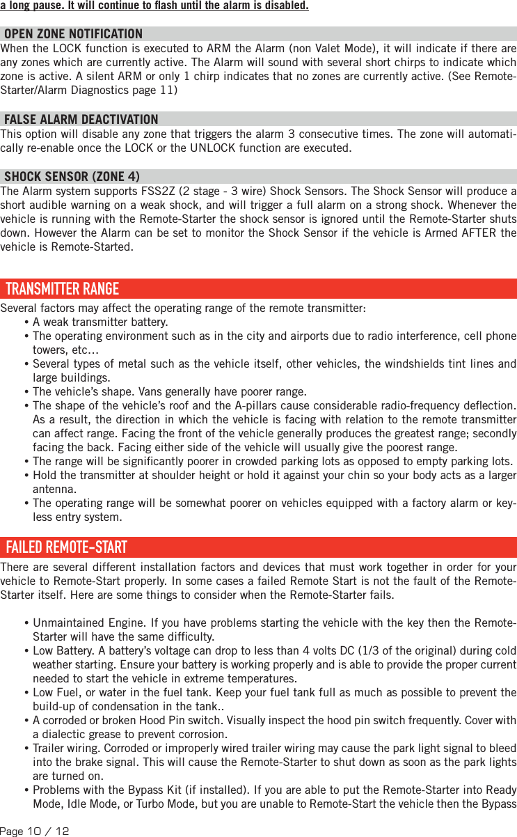 Page 10 / 12a long pause. It will continue to  ash until the alarm is disabled. OPEN ZONE NOTIFICATION When the LOCK function is executed to ARM the Alarm (non Valet Mode), it will indicate if there are any zones which are currently active. The Alarm will sound with several short chirps to indicate which zone is active. A silent ARM or only 1 chirp indicates that no zones are currently active. (See Remote-Starter/Alarm Diagnostics page 11) FALSE ALARM DEACTIVATION  This option will disable any zone that triggers the alarm 3 consecutive times. The zone will automati-cally re-enable once the LOCK or the UNLOCK function are executed. SHOCK SENSOR (ZONE 4) The Alarm system supports FSS2Z (2 stage - 3 wire) Shock Sensors. The Shock Sensor will produce a short audible warning on a weak shock, and will trigger a full alarm on a strong shock. Whenever the vehicle is running with the Remote-Starter the shock sensor is ignored until the Remote-Starter shuts down. However the Alarm can be set to monitor the Shock Sensor if the vehicle is Armed AFTER the vehicle is Remote-Started.   TRANSMITTER  RANGE Several factors may affect the operating range of the remote transmitter: •A weak transmitter battery. •The operating environment such as in the city and airports due to radio interference, cell phone towers, etc… •Several types of metal such as the vehicle itself, other vehicles, the windshields tint lines and large buildings. •The vehicle’s shape. Vans generally have poorer range. •The shape of the vehicle’s roof and the A-pillars cause considerable radio-frequency de ection. As a result, the direction in which the vehicle is facing with relation to the remote transmitter can affect range. Facing the front of the vehicle generally produces the greatest range; secondly facing the back. Facing either side of the vehicle will usually give the poorest range.  •The range will be signi cantly poorer in crowded parking lots as opposed to empty parking lots. •Hold the transmitter at shoulder height or hold it against your chin so your body acts as a larger antenna. •The operating range will be somewhat poorer on vehicles equipped with a factory alarm or key-less entry system.  FAILED  REMOTE-START There are several different installation factors and devices that must work together in order for your vehicle to Remote-Start properly. In some cases a failed Remote Start is not the fault of the Remote-Starter itself. Here are some things to consider when the Remote-Starter fails. •Unmaintained Engine. If you have problems starting the vehicle with the key then the Remote-Starter will have the same dif culty. •Low Battery. A battery’s voltage can drop to less than 4 volts DC (1/3 of the original) during cold weather starting. Ensure your battery is working properly and is able to provide the proper current needed to start the vehicle in extreme temperatures. •Low Fuel, or water in the fuel tank. Keep your fuel tank full as much as possible to prevent the build-up of condensation in the tank.. •A corroded or broken Hood Pin switch. Visually inspect the hood pin switch frequently. Cover with a dialectic grease to prevent corrosion. •Trailer wiring. Corroded or improperly wired trailer wiring may cause the park light signal to bleed into the brake signal. This will cause the Remote-Starter to shut down as soon as the park lights are turned on. •Problems with the Bypass Kit (if installed). If you are able to put the Remote-Starter into Ready Mode, Idle Mode, or Turbo Mode, but you are unable to Remote-Start the vehicle then the Bypass 