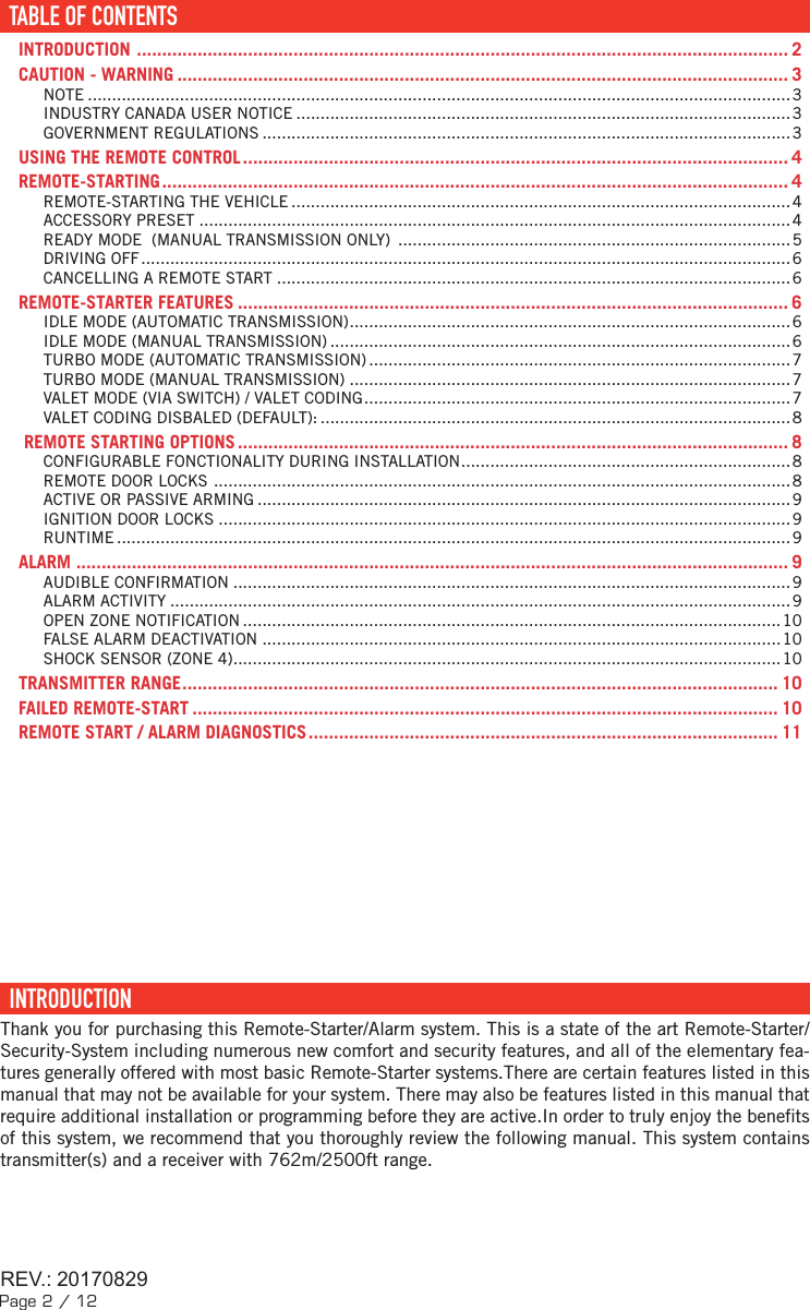 Page 2 / 12TABLE DES MATIÈRESTABLE OF CONTENTS ......................................................................................................................... 2INTRODUCTION  ................................................................................................................................. 2CAUTION - WARNING ......................................................................................................................... 3NOTE .................................................................................................................................................3INDUSTRY CANADA USER NOTICE ......................................................................................................3GOVERNMENT REGULATIONS ............................................................................................................. 3USING THE REMOTE CONTROL ............................................................................................................ 4REMOTE-STARTING ............................................................................................................................ 4REMOTE-STARTING THE VEHICLE .......................................................................................................4ACCESSORY PRESET ..........................................................................................................................4READY MODE  (MANUAL TRANSMISSION ONLY)  .................................................................................5DRIVING OFF ......................................................................................................................................6CANCELLING A REMOTE START ..........................................................................................................6REMOTE-STARTER FEATURES ............................................................................................................. 6IDLE MODE (AUTOMATIC TRANSMISSION) ...........................................................................................6IDLE MODE (MANUAL TRANSMISSION) ...............................................................................................6TURBO MODE (AUTOMATIC TRANSMISSION) ....................................................................................... 7TURBO MODE (MANUAL TRANSMISSION) ...........................................................................................7VALET MODE (VIA SWITCH) / VALET CODING ........................................................................................7VALET CODING DISBALED (DEFAULT): .................................................................................................8REMOTE STARTING OPTIONS ............................................................................................................. 8CONFIGURABLE FONCTIONALITY DURING INSTALLATION ....................................................................8REMOTE DOOR LOCKS  .......................................................................................................................8ACTIVE OR PASSIVE ARMING .............................................................................................................. 9IGNITION DOOR LOCKS ......................................................................................................................9RUNTIME ...........................................................................................................................................9ALARM  ............................................................................................................................................. 9AUDIBLE CONFIRMATION ...................................................................................................................9ALARM ACTIVITY ................................................................................................................................9OPEN ZONE NOTIFICATION ...............................................................................................................10FALSE ALARM DEACTIVATION ...........................................................................................................10SHOCK SENSOR (ZONE 4) ................................................................................................................. 10TRANSMITTER RANGE ...................................................................................................................... 10FAILED REMOTE-START .................................................................................................................... 10REMOTE START / ALARM DIAGNOSTICS ............................................................................................. 11  INTRODUCTION  Thank you for purchasing this Remote-Starter/Alarm system. This is a state of the art Remote-Starter/Security-System including numerous new comfort and security features, and all of the elementary fea-tures generally offered with most basic Remote-Starter systems.There are certain features listed in this manual that may not be available for your system. There may also be features listed in this manual that require additional installation or programming before they are active.In order to truly enjoy the bene ts of this system, we recommend that you thoroughly review the following manual. This system contains transmitter(s) and a receiver with 762m/2500ft range. TABLE OF CONTENTSREV.: 20170829REV.: 20170829