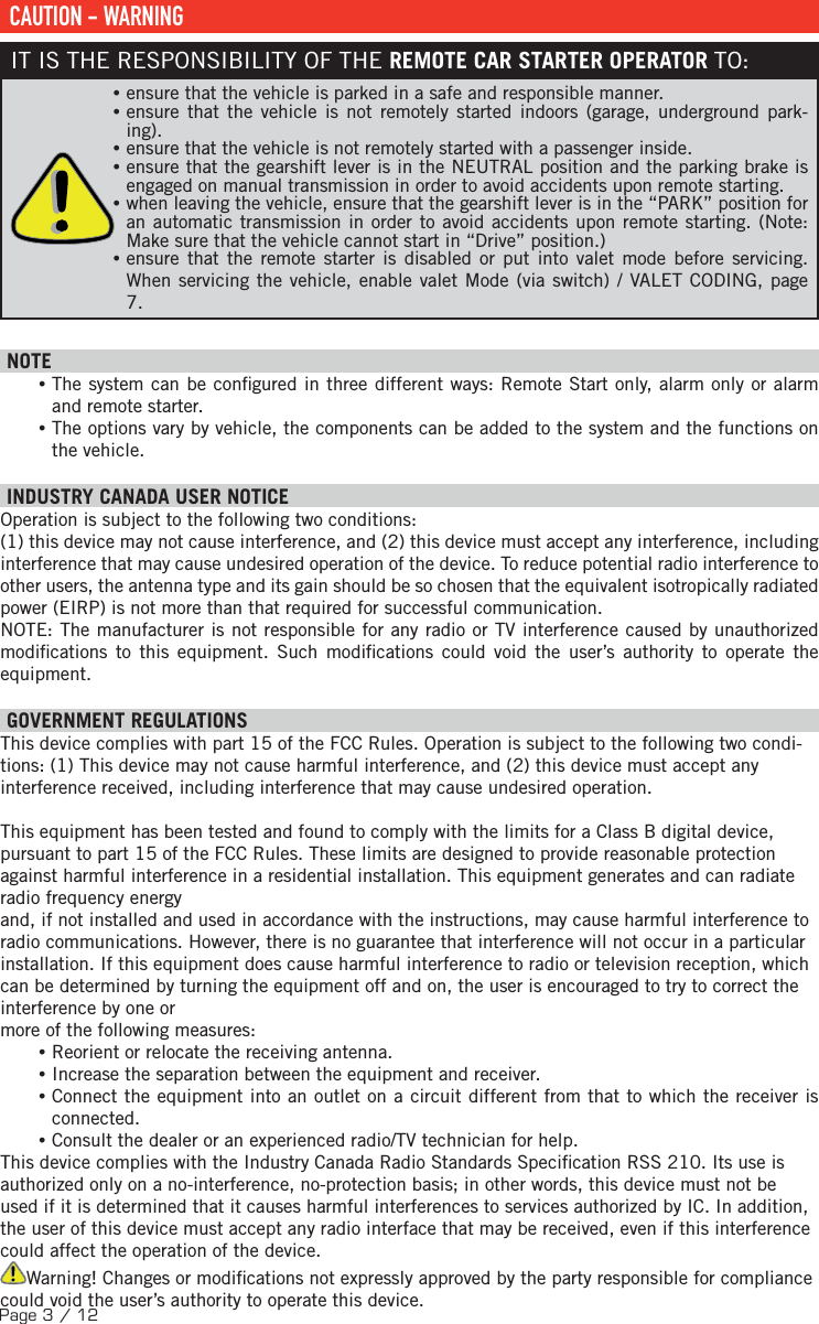 Page 3 / 12 CAUTION - WARNINGIT IS THE RESPONSIBILITY OF THE REMOTE CAR STARTER OPERATOR TO: •ensure that the vehicle is parked in a safe and responsible manner.  •ensure that the vehicle is not remotely started indoors (garage, underground park-ing). •ensure that the vehicle is not remotely started with a passenger inside.  •ensure that the gearshift lever is in the NEUTRAL position and the parking brake is engaged on manual transmission in order to avoid accidents upon remote starting.  •when leaving the vehicle, ensure that the gearshift lever is in the “PARK” position for an automatic transmission in order to avoid accidents upon remote starting. (Note: Make sure that the vehicle cannot start in “Drive” position.) •ensure that the remote starter is disabled or put into valet mode before servicing. When servicing the vehicle, enable valet Mode (via switch) / VALET CODING, page 7. NOTE •The system can be con gured in three different ways: Remote Start only, alarm only or alarm and remote starter. •The options vary by vehicle, the components can be added to the system and the functions on the vehicle.  INDUSTRY CANADA USER NOTICEOperation is subject to the following two conditions: (1) this device may not cause interference, and (2) this device must accept any interference, including interference that may cause undesired operation of the device. To reduce potential radio interference to other users, the antenna type and its gain should be so chosen that the equivalent isotropically radiated power (EIRP) is not more than that required for successful communication.NOTE: The manufacturer is not responsible for any radio or TV interference caused by unauthorized modi cations to this equipment. Such modi cations could void the user’s authority to operate the equipment.    GOVERNMENT REGULATIONSThis device complies with part 15 of the FCC Rules. Operation is subject to the following two condi-tions: (1) This device may not cause harmful interference, and (2) this device must accept any interference received, including interference that may cause undesired operation. This equipment has been tested and found to comply with the limits for a Class B digital device, pursuant to part 15 of the FCC Rules. These limits are designed to provide reasonable protection against harmful interference in a residential installation. This equipment generates and can radiate radio frequency energyand, if not installed and used in accordance with the instructions, may cause harmful interference to radio communications. However, there is no guarantee that interference will not occur in a particular installation. If this equipment does cause harmful interference to radio or television reception, which can be determined by turning the equipment off and on, the user is encouraged to try to correct the interference by one or more of the following measures: •Reorient or relocate the receiving antenna. •Increase the separation between the equipment and receiver. •Connect the equipment into an outlet on a circuit different from that to which the receiver is connected. •Consult the dealer or an experienced radio/TV technician for help.This device complies with the Industry Canada Radio Standards Speci cation RSS 210. Its use is authorized only on a no-interference, no-protection basis; in other words, this device must not be used if it is determined that it causes harmful interferences to services authorized by IC. In addition, the user of this device must accept any radio interface that may be received, even if this interference could affect the operation of the device.Warning! Changes or modi cations not expressly approved by the party responsible for compliance could void the user’s authority to operate this device.