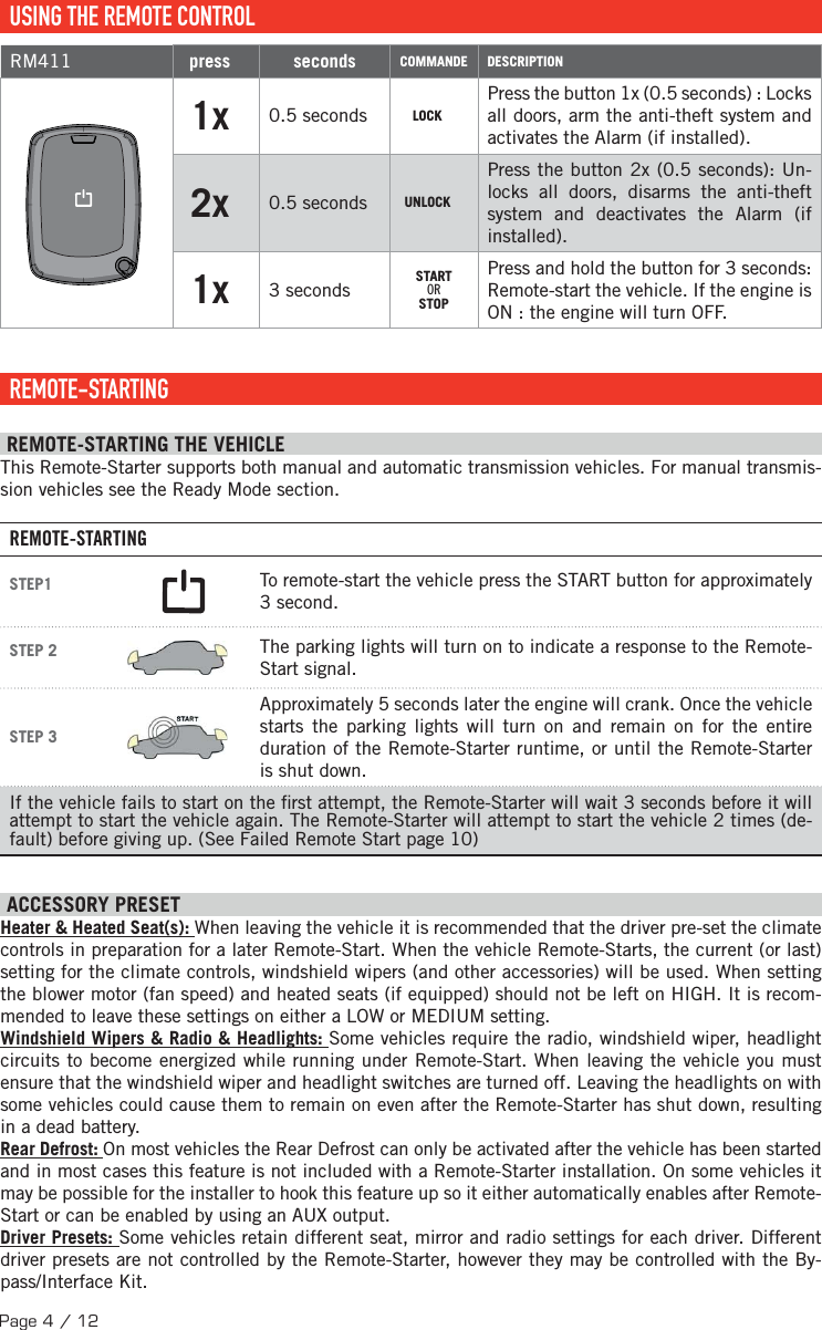 Page 4 / 12  USING THE REMOTE CONTROLRM411 press seconds COMMANDE DESCRIPTION1x 0.5 seconds LOCKPress the button 1x (0.5 seconds) : Locks all doors, arm the anti-theft system and activates the Alarm (if installed).2x   0.5 seconds UNLOCKPress the button 2x (0.5 seconds): Un-locks all doors, disarms the anti-theft system and deactivates the Alarm (if installed).1x 3 seconds STARTORSTOPPress and hold the button for 3 seconds: Remote-start the vehicle. If the engine is ON : the engine will turn OFF.  REMOTE-STARTING  REMOTE-STARTING THE VEHICLE This Remote-Starter supports both manual and automatic transmission vehicles. For manual transmis-sion vehicles see the Ready Mode section. REMOTE-STARTINGSTEP1  To remote-start the vehicle press the START button for approximately 3 second.STEP 2  The parking lights will turn on to indicate a response to the Remote-Start signal.STEP 3 Approximately 5 seconds later the engine will crank. Once the vehicle starts the parking lights will turn on and remain on for the entire duration of the Remote-Starter runtime, or until the Remote-Starter is shut down.If the vehicle fails to start on the  rst attempt, the Remote-Starter will wait 3 seconds before it will attempt to start the vehicle again. The Remote-Starter will attempt to start the vehicle 2 times (de-fault) before giving up. (See Failed Remote Start page 10) ACCESSORY PRESET Heater &amp; Heated Seat(s): When leaving the vehicle it is recommended that the driver pre-set the climate controls in preparation for a later Remote-Start. When the vehicle Remote-Starts, the current (or last) setting for the climate controls, windshield wipers (and other accessories) will be used. When setting the blower motor (fan speed) and heated seats (if equipped) should not be left on HIGH. It is recom-mended to leave these settings on either a LOW or MEDIUM setting. Windshield Wipers &amp; Radio &amp; Headlights: Some vehicles require the radio, windshield wiper, headlight circuits to become energized while running under Remote-Start. When leaving the vehicle you must ensure that the windshield wiper and headlight switches are turned off. Leaving the headlights on with some vehicles could cause them to remain on even after the Remote-Starter has shut down, resulting in a dead battery. Rear Defrost: On most vehicles the Rear Defrost can only be activated after the vehicle has been started and in most cases this feature is not included with a Remote-Starter installation. On some vehicles it may be possible for the installer to hook this feature up so it either automatically enables after Remote-Start or can be enabled by using an AUX output. Driver Presets: Some vehicles retain different seat, mirror and radio settings for each driver. Different driver presets are not controlled by the Remote-Starter, however they may be controlled with the By-pass/Interface Kit.