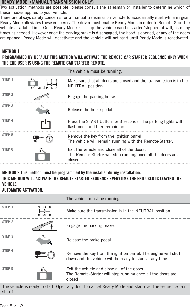 Page 5 / 12 READY MODE  (MANUAL TRANSMISSION ONLY)  Two activation methods are possible, please consult the salesman or installer to determine which of these modes applies to your vehicle. There are always safety concerns for a manual transmission vehicle to accidentally start while in gear, Ready Mode alleviates these concerns. The driver must enable Ready Mode in order to Remote-Start the vehicle at a later time. Once Ready Mode is set-up the vehicle can be started/stopped at will, as many times as needed. However once the parking brake is disengaged, the hood is opened, or any of the doors are opened, Ready Mode will deactivate and the vehicle will not start until Ready Mode is reactivated. METHOD 1PROGRAMMED BY DEFAULT THIS METHOD WILL ACTIVATE THE REMOTE CAR STARTER SEQUENCE ONLY WHEN THE END USER IS USING THE REMOTE CAR STARTER REMOTE:The vehicle must be running. STEP 1  and  Make sure that all doors are closed and the  transmission is in the NEUTRAL position. STEP 2  Engage the parking brake. STEP 3  Release the brake pedal. STEP 4 Press the START button for 3 seconds. The parking lights will  ash once and then remain on.  STEP 5 OFF  Remove the key from the ignition barrel. The vehicle will remain running with the Remote-Starter. STEP 6  Exit the vehicle and close all of the doors. The Remote-Starter will stop running once all the doors are closed.METHOD 2 This method must be programmed by the installer during installation. THIS METHOD WILL ACTIVATE THE REMOTE STARTER SEQUENCE EVERYTIME THE END USER IS LEAVING THE VEHICLE.AUTOMATIC ACTIVATION:The vehicle must be running.STEP 1Make sure the transmission is in the NEUTRAL position.STEP 2Engage the parking brake.STEP 3Release the brake pedal.STEP 4 OFFRemove the key from the ignition barrel. The engine will shut down and the vehicle will be ready to start at any time.STEP 5 Exit the vehicle and close all of the doors.The Remote-Starter will stop running once all the doors are closed.The vehicle is ready to start. Open any door to cancel Ready Mode and start over the sequence from step 1.