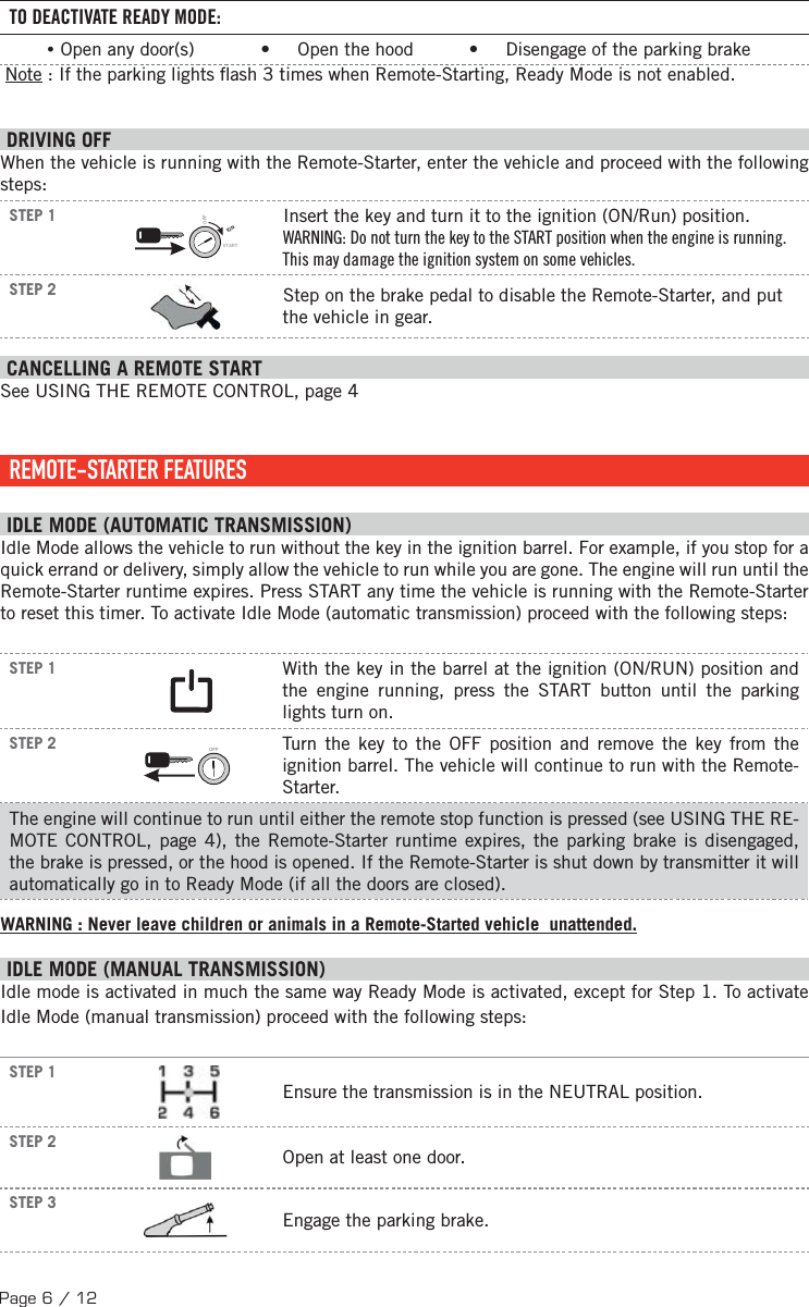 Page 6 / 12TO DEACTIVATE READY MODE: •Open any door(s)            •     Open the hood          •     Disengage of the parking brake  Note : If the parking lights  ash 3 times when Remote-Starting, Ready Mode is not enabled. DRIVING OFFWhen the vehicle is running with the Remote-Starter, enter the vehicle and proceed with the following steps:STEP 1IGNSTARTOFFInsert the key and turn it to the ignition (ON/Run) position.WARNING: Do not turn the key to the START position when the engine is running. This may damage the ignition system on some vehicles.STEP 2 Step on the brake pedal to disable the Remote-Starter, and put the vehicle in gear. CANCELLING A REMOTE START See USING THE REMOTE CONTROL, page 4    REMOTE-STARTER  FEATURES IDLE MODE (AUTOMATIC TRANSMISSION) Idle Mode allows the vehicle to run without the key in the ignition barrel. For example, if you stop for a quick errand or delivery, simply allow the vehicle to run while you are gone. The engine will run until the Remote-Starter runtime expires. Press START any time the vehicle is running with the Remote-Starter to reset this timer. To activate Idle Mode (automatic transmission) proceed with the following steps:STEP 1  With the key in the barrel at the ignition (ON/RUN) position and the engine running, press the START button until the parking lights turn on.STEP 2 OFF  Turn the key to the OFF position and remove the key from the ignition barrel. The vehicle will continue to run with the Remote-Starter.The engine will continue to run until either the remote stop function is pressed (see USING THE RE-MOTE CONTROL, page 4), the Remote-Starter runtime expires, the parking brake is disengaged, the brake is pressed, or the hood is opened. If the Remote-Starter is shut down by transmitter it will automatically go in to Ready Mode (if all the doors are closed). WARNING : Never leave children or animals in a Remote-Started vehicle  unattended. I DLE MODE (MANUAL TRANSMISSION) Idle mode is activated in much the same way Ready Mode is activated, except for Step 1. To activate Idle Mode (manual transmission) proceed with the following steps: STEP 1  Ensure the transmission is in the NEUTRAL position.STEP 2Open at least one door.STEP 3    Engage the parking brake.
