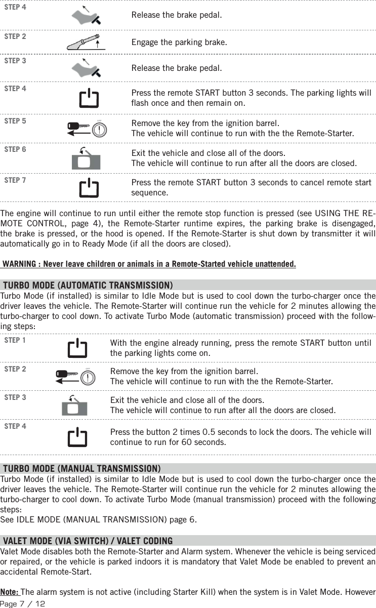 Page 7 / 12STEP 4 Release the brake pedal. STEP 2    Engage the parking brake.STEP 3  Release the brake pedal. STEP 4 Press the remote START button 3 seconds.  The parking lights will  ash once and then remain on. STEP 5 OFF  Remove the key from the ignition barrel. The vehicle will continue to run with the the Remote-Starter.STEP 6  Exit the vehicle and close all of the doors. The vehicle will continue to run after all the doors are closed.STEP 7 Press the remote START button 3 seconds to cancel remote start sequence.The engine will continue to run until either the remote stop function is pressed (see USING THE RE-MOTE CONTROL, page 4), the Remote-Starter runtime expires, the parking brake is disengaged, the brake is pressed, or the hood is opened. If the Remote-Starter is shut down by transmitter it will automatically go in to Ready Mode (if all the doors are closed). WARNING : Never leave children or animals in a Remote-Started vehicle unattended. TURBO MODE (AUTOMATIC TRANSMISSION) Turbo Mode (if installed) is similar to Idle Mode but is used to cool down the turbo-charger once the driver leaves the vehicle. The Remote-Starter will continue run the vehicle for 2 minutes allowing the turbo-charger to cool down. To activate Turbo Mode (automatic transmission) proceed with the follow-ing steps:STEP 1  With the engine already running, press the remote START button until the parking lights come on. STEP 2 OFF  Remove the key from the ignition barrel. The vehicle will continue to run with the the Remote-Starter.STEP 3  Exit the vehicle and close all of the doors. The vehicle will continue to run after all the doors are closed.STEP 4  Press the button 2 times 0.5 seconds to lock the doors.  The vehicle will continue to run for 60 seconds. TURBO MODE (MANUAL TRANSMISSION) Turbo Mode (if installed) is similar to Idle Mode but is used to cool down the turbo-charger once the driver leaves the vehicle. The Remote-Starter will continue run the vehicle for 2 minutes allowing the turbo-charger to cool down. To activate Turbo Mode (manual transmission) proceed with the following steps: See IDLE MODE (MANUAL TRANSMISSION) page 6.    V ALET MODE (VIA SWITCH) / VALET CODINGValet Mode disables both the Remote-Starter and Alarm system. Whenever the vehicle is being serviced or repaired, or the vehicle is parked indoors it is mandatory that Valet Mode be enabled to prevent an accidental Remote-Start. Note: The alarm system is not active (including Starter Kill) when the system is in Valet Mode. However 