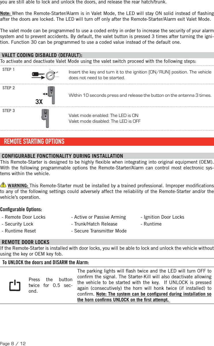 Page 8 / 12you are still able to lock and unlock the doors, and release the rear hatch/trunk.Note: When the Remote-Starter/Alarm is in Valet Mode, the LED will stay ON solid instead of  ashing after the doors are locked. The LED will turn off only after the Remote-Starter/Alarm exit Valet Mode.The valet mode can be programmed to use a coded entry in order to increase the security of your alarm system and to prevent accidents. By default, the valet button is pressed 3 times after turning the igni-tion. Function 30 can be programmed to use a coded value instead of the default one. VALET CODING DISBALED (DEFAULT):To activate and deactivate Valet Mode using the valet switch proceed with the following steps: STEP 1IGNSTARTOFFInsert the key and turn it to the ignition (ON/RUN) position. The vehicle does not need to be started.STEP 23XFMH2-WWithin 10 seconds press and release the button on the antenna 3 times. STEP 3FMH2-WValet mode enabled: The LED is ON Valet mode disabled: The LED is OFF REMOTE STARTING OPTIONS CONFIGURABLE FONCTIONALITY DURING INSTALLATION This Remote-Starter is designed to be highly  exible when integrating into original equipment (OEM). With the following programmable options the Remote-Starter/Alarm can control most electronic sys-tems within the vehicle.  WARNING: This Remote-Starter must be installed by a trained professional. Improper modi cations to any of the following settings could adversely affect the reliability of the Remote-Starter and/or the vehicle’s operation. Conﬁ gurable Options:- Remote Door Locks - Active or Passive Arming - Ignition Door Locks - Security Lock  - Trunk/Hatch Release - Runtime - Runtime Reset  - Secure Transmitter Mode  REMOTE DOOR LOCKS  If the Remote-Starter is installed with door locks, you will be able to lock and unlock the vehicle without using the key or OEM key fob. To UNLOCK the doors and DISARM the Alarm: Press the button twice for 0.5 sec-ond. The parking lights will  ash twice and the LED will turn OFF to con rm the signal. The Starter-Kill will also deactivate allowing the vehicle to be started with the key.  If UNLOCK is pressed again (consecutively) the horn will honk twice (if installed) to con rm. Note: The system can be con gured during installation so the horn con rms UNLOCK on the  rst attempt. 