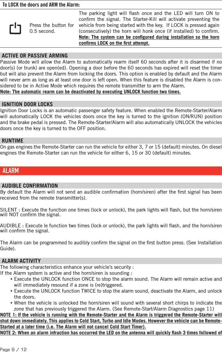 Page 9 / 12 To LOCK the doors and ARM the Alarm: Press the button for 0.5 second. The parking light will  ash once and the LED will turn ON to con rm the signal.  The Starter-Kill will activate preventing the vehicle from being started with the key.  If LOCK is pressed again (consecutively) the horn will honk once (if installed) to con rm. Note: The system can be con gured during installation so the horn con rms LOCK on the  rst attempt.  ACTIVE OR PASSIVE ARMING Passive Mode will allow the Alarm to automatically rearm itself 60 seconds after it is disarmed if no door(s) (or trunk) are open(ed). Opening a door before the 60 seconds has expired will reset the timer but will also prevent the Alarm from locking the doors. This option is enabled by default and the Alarm will never arm as long as at least one door is left open. When this feature is disabled the Alarm is con-sidered to be in Active Mode which requires the remote transmitter to arm the Alarm. Note: The automatic rearm can be deactivated by executing UNLOCK function two times. IGNITION DOOR LOCKS Ignition Door Locks is an automatic passenger safety feature. When enabled the Remote-Starter/Alarm will automatically LOCK the vehicles doors once the key is turned to the ignition (ON/RUN) position and the brake pedal is pressed. The Remote-Starter/Alarm will also automatically UNLOCK the vehicles doors once the key is turned to the OFF position.  RUNTIME On gas engines the Remote-Starter can run the vehicle for either 3, 7 or 15 (default) minutes. On diesel engines the Remote-Starter can run the vehicle for either 6, 15 or 30 (default) minutes.  ALARM  AUDIBLE CONFIRMATION By default the Alarm will not send an audible con rmation (horn/siren) after the  rst signal has been received from the remote transmitter(s).SILENT : Execute the function one times (lock or unlock), the park lights will  ash, but the horn/siren will NOT con rm the signal.AUDIBLE : Execute le function two times (lock or unlock), the park lights will  ash, and the horn/siren will con rm the signal. The Alarm can be programmed to audibly con rm the signal on the  rst button press. (See Installation Guide).   ALARM ACTIVITY The following characteristics enhance your vehicle’s security : If the Alarm system is active and the horn/siren is sounding : •Execute the UNLOCK function ONCE to stop the alarm sound. The Alarm will remain active and will immediately resound if a zone is (re)triggered.  •Execute the UNLOCK function TWICE to stop the alarm sound, deactivate the Alarm, and unlock the doors. •When the vehicle is unlocked the horn/siren will sound with several short chirps to indicate the zone that has previously triggered the Alarm. (See Remote-Start/Alarm Diagnostics page 11) NOTE 1: If the vehicle is running with the Remote-Starter and the Alarm is triggered the Remote-Starter will shut down immediately. This applies to Cold Start, Turbo and Idle Modes. However the vehicle can be Remote-Started at a later time (i.e. The Alarm will not cancel Cold Start Timer). NOTE 2: When an alarm infraction has occurred the LED on the antenna will quickly  ash 3 times followed of 