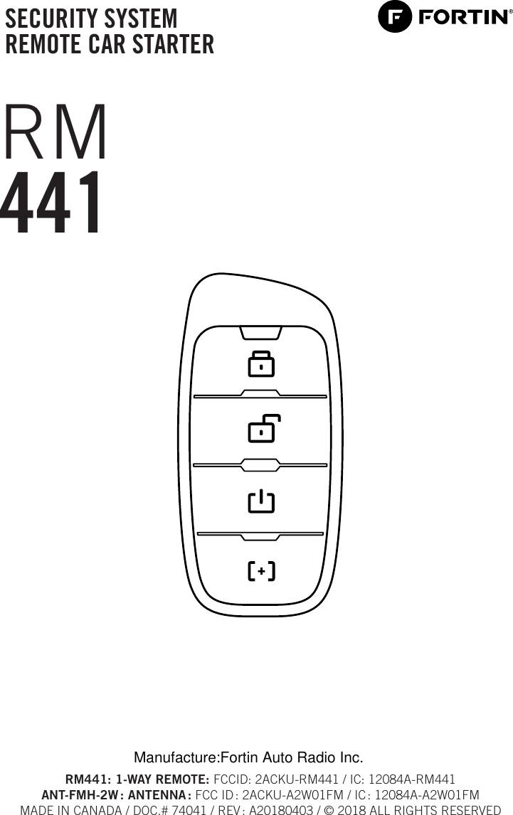 SECURITY SYSTEM REMOTE CAR STARTERRM441RM441: 1-WAY REMOTE: FCCID: 2ACKU-RM441 / IC: 12084A-RM441ANT-FMH-2W :  ANTENNA : FCC ID : 2ACKU-A2W01FM / IC : 12084A-A2W01FMMADE IN CANADA / DOC.# 74041 / REV : A20180403 / © 2018 ALL RIGHTS RESERVEDManufacture:Fortin Auto Radio Inc.