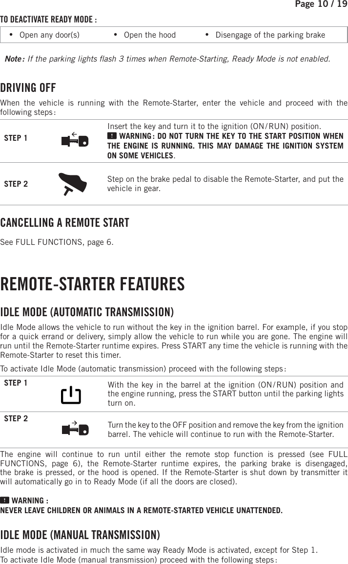 Page 10 / 19TO DEACTIVATE READY MODE : •Open any door(s)            •Open the hood           •Disengage of the parking brakeNote :  If the parking lights  ash 3 times when Remote-Starting, Ready Mode is not enabled. DRIVING  OFFWhen the vehicle is running with the Remote-Starter, enter the vehicle and proceed with the following steps :STEP 1Insert the key and turn it to the ignition (ON / RUN) position.  WARNING : DO NOT TURN THE KEY TO THE START POSITION WHEN THE ENGINE IS RUNNING. THIS MAY DAMAGE THE IGNITION SYSTEM ON SOME VEHICLES.STEP 2 Step on the brake pedal to disable the Remote-Starter, and put the vehicle in gear.  CANCELLING A REMOTE START See FULL FUNCTIONS, page 6. REMOTE-STARTER  FEATURES IDLE MODE (AUTOMATIC TRANSMISSION) Idle Mode allows the vehicle to run without the key in the ignition barrel. For example, if you stop for a quick errand or delivery, simply allow the vehicle to run while you are gone. The engine will run until the Remote-Starter runtime expires. Press START any time the vehicle is running with the Remote-Starter to reset this timer.To activate Idle Mode (automatic transmission) proceed with the following steps :STEP 1              With the key in the barrel at the ignition (ON / RUN) position and the engine running, press the START button until the parking lights turn on.  STEP 2  Turn the key to the OFF position and remove the key from the ignition barrel. The vehicle will continue to run with the Remote-Starter.The engine will continue to run until either the remote stop function is pressed (see  FULL FUNCTIONS, page 6), the Remote-Starter runtime expires, the parking brake is disengaged, the brake is pressed, or the hood is opened. If the Remote-Starter is shut down by transmitter it will automatically go in to Ready Mode (if all the doors are closed). WARNING : NEVER LEAVE CHILDREN OR ANIMALS IN A REMOTE-STARTED VEHICLE UNATTENDED. I DLE MODE (MANUAL TRANSMISSION) Idle mode is activated in much the same way Ready Mode is activated, except for Step 1.To activate Idle Mode (manual transmission) proceed with the following steps : 