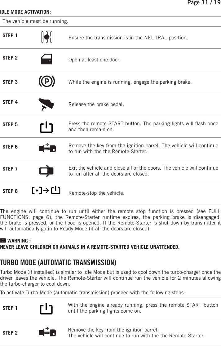 Page 11 / 19IDLE MODE ACTIVATION :The vehicle must be running.STEP 1  Ensure the transmission is in the NEUTRAL position.STEP 2 Open at least one door.STEP 3  While the engine is running, engage the parking brake.STEP 4  Release the brake pedal. STEP 5          Press the remote START button.  The parking lights will  ash once and then remain on.  STEP 6  Remove the key from the ignition barrel. The vehicle will continue to run with the the Remote-Starter.STEP 7  Exit the vehicle and close all of the doors. The vehicle will continue to run after all the doors are closed.STEP 8           Remote-stop the vehicle.  The engine will continue to run until either the remote stop function is pressed (see FULL FUNCTIONS, page 6), the Remote-Starter runtime expires, the parking brake is disengaged, the brake is pressed, or the hood is opened. If the Remote-Starter is shut down by transmitter it will automatically go in to Ready Mode (if all the doors are closed). WARNING : NEVER LEAVE CHILDREN OR ANIMALS IN A REMOTE-STARTED VEHICLE UNATTENDED. TURBO MODE (AUTOMATIC TRANSMISSION) Turbo Mode (if installed) is similar to Idle Mode but is used to cool down the turbo-charger once the driver leaves the vehicle. The Remote-Starter will continue run the vehicle for 2minutes allowing the turbo-charger to cool down.To activate Turbo Mode (automatic transmission) proceed with the following steps :STEP 1          With the engine already running, press the remote START button until the parking lights come on.   STEP 2  Remove the key from the ignition barrel. The vehicle will continue to run with the the Remote-Starter.