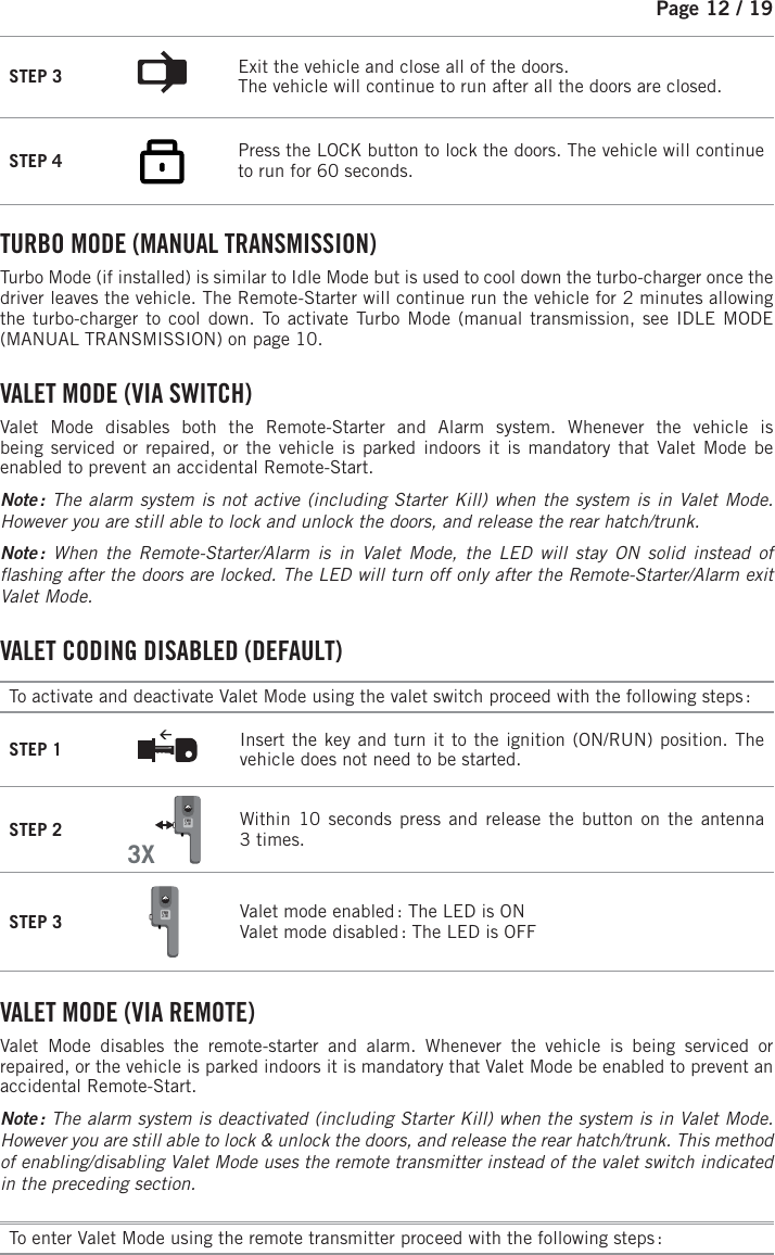 Page 12 / 19STEP 3  Exit the vehicle and close all of the doors. The vehicle will continue to run after all the doors are closed.STEP 4             Press the LOCK button to lock the doors.  The vehicle will continue to run for 60 seconds.    TURBO MODE (MANUAL TRANSMISSION) Turbo Mode (if installed) is similar to Idle Mode but is used to cool down the turbo-charger once the driver leaves the vehicle. The Remote-Starter will continue run the vehicle for 2minutes allowing the turbo-charger to cool down. To activate Turbo Mode (manual transmission, see IDLE MODE (MANUAL TRANSMISSION) on page 10.    V ALET  MODE  (VIA  SWITCH) Valet Mode disables both the Remote-Starter and Alarm system. Whenever the vehicle isbeing serviced or repaired, or the vehicle is parked indoors it is mandatory that Valet Mode be enabled to prevent an accidental Remote-Start. Note : The alarm system is not active (including Starter Kill) when the system is in Valet Mode. However you are still able to lock and unlock the doors, and release the rear hatch/trunk.Note :  When the Remote-Starter/Alarm is in Valet Mode, the LED will stay ON solid instead of  ashing after the doors are locked. The LED will turn off only after the Remote-Starter/Alarm exit Valet Mode.  VALET CODING DISABLED (DEFAULT) To activate and deactivate Valet Mode using the valet switch proceed with the following steps : STEP 1 Insert the key and turn it to the ignition (ON/RUN) position. The vehicle does not need to be started.STEP 23XFMH2-W    Within 10 seconds press and release the button on the antenna 3times.STEP 3 FMH2-W  Valet mode enabled : The LED is ON Valet mode disabled : The LED is OFF VALET MODE (VIA REMOTE) Valet Mode disables the remote-starter and alarm. Whenever the vehicle is being serviced or repaired, or the vehicle is parked indoors it is mandatory that Valet Mode be enabled to prevent an accidental Remote-Start. Note :  The alarm system is deactivated (including Starter Kill) when the system is in Valet Mode. However you are still able to lock &amp; unlock the doors, and release the rear hatch/trunk. This method of enabling/disabling Valet Mode uses the remote transmitter instead of the valet switch indicated in the preceding section.To enter Valet Mode using the remote transmitter proceed with the following steps :