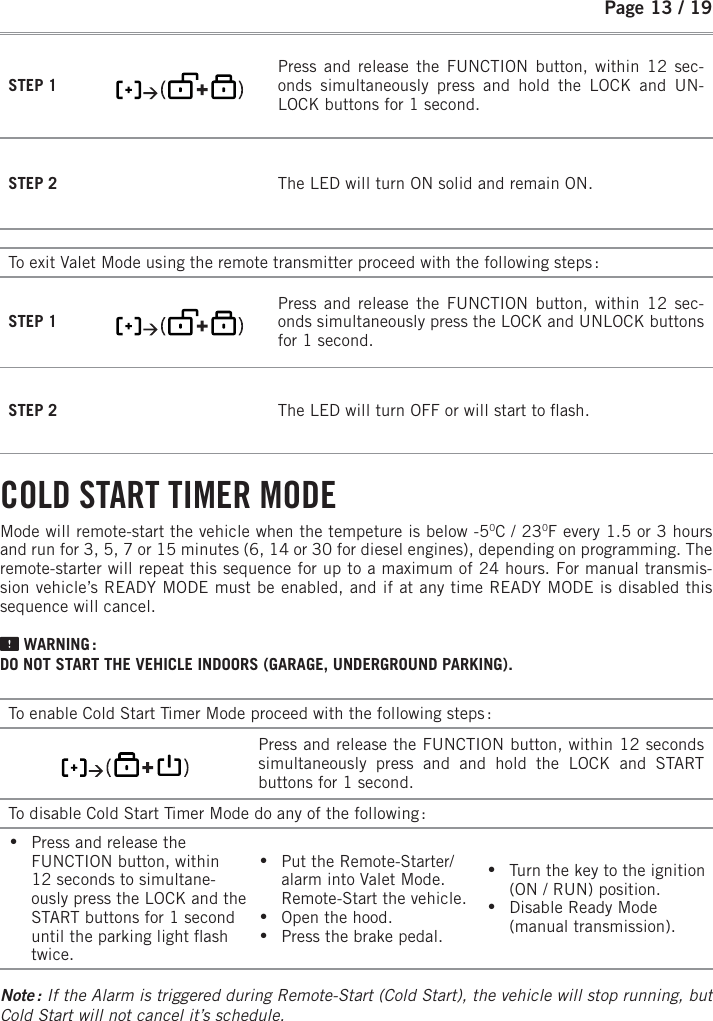 Page 13 / 19    STEP 1            Press and release the FUNCTION button, within 12sec-onds simultaneously press and hold the LOCK and UN-LOCK buttons for 1 second.    STEP 2       The LED will turn ON solid and remain ON.To exit Valet Mode using the remote transmitter proceed with the following steps :STEP 1          Press and release the FUNCTION button, within 12sec-onds simultaneously press the LOCK and UNLOCK buttons for 1 second.  STEP 2     The LED will turn OFF  or will start to  ash. COLD START TIMER MODEMode will remote-start the vehicle when the tempeture is below -50C / 230F every 1.5 or 3hours and run for 3, 5, 7 or 15 minutes (6, 14 or 30 for diesel engines), depending on programming. The remote-starter will repeat this sequence for up to a maximum of 24 hours. For manual transmis-sion vehicle’s READY MODE must be enabled, and if at any time READY MODE is disabled this sequence will cancel.  WARNING :DO NOT START THE VEHICLE INDOORS (GARAGE, UNDERGROUND PARKING). To enable Cold Start Timer Mode proceed with the following steps :          Press and release the FUNCTION button, within 12seconds simultaneously press and and hold the LOCK and START buttons for 1 second.     To disable Cold Start Timer Mode do any of the following : •Press and release the FUNCTION button, within 12 seconds to simultane-ously press the LOCK and the START buttons for 1 second until the parking light  ash twice. •Put the Remote-Starter/alarm into Valet Mode. Remote-Start the vehicle. •Open the hood. •Press the brake pedal. •Turn the key to the ignition (ON / RUN) position.  •Disable Ready Mode (manual transmission). Note :  If the Alarm is triggered during Remote-Start (Cold Start), the vehicle will stop running, but Cold Start will not cancel it’s schedule. 