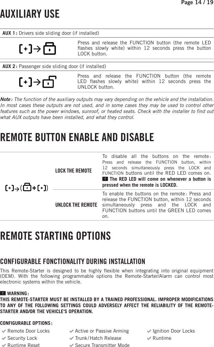 Page 14 / 19     AUXILIARY  USE    AUX 1 : Drivers side sliding door (if installed)        Press and release the FUNCTION   button (the remote LED  ashes slowly white) within 12 seconds press the button LOCKbutton.AUX 2 : Passenger side sliding door (if installed)          Press and release the FUNCTION   button (the remote LED  ashes slowly white) within 12 seconds press the UNLOCKbutton.Note : The function of the auxiliary outputs may vary depending on the vehicle and the installation. In most cases these outputs are not used, and in some cases they may be used to control other features such as the power windows, sunroof, or heated seats. Check with the installer to  nd out what AUX outputs have been installed, and what they control. REMOTE BUTTON ENABLE AND DISABLE         LOCK THE REMOTETo disable all the buttons on the remote :    Press and release the FUNCTION button, within 12 seconds simultaneously press the LOCK and FUNCTION buttons until the RED  LED comes on. The RED  LED will come on whenever a button is pressed when the remote is LOCKED. UNLOCK THE REMOTETo enable the buttons on the remote :   Press and release the FUNCTION button, within 12seconds simultaneously press and the LOCK and FUNCTION buttons until the GREEN  LED comes on. REMOTE STARTING OPTIONS CONFIGURABLE FONCTIONALITY DURING INSTALLATION This Remote-Starter is designed to be highly  exible when integrating into original equipment (OEM). With the following programmable options the Remote-Starter/Alarm can control most electronic systems within the vehicle.   WARNING :THIS REMOTE-STARTER MUST BE INSTALLED BY A TRAINED PROFESSIONAL. IMPROPER MODIFICATIONS TO ANY OF THE FOLLOWING SETTINGS COULD ADVERSELY AFFECT THE RELIABILITY OF THE REMOTE-STARTER AND/OR THE VEHICLE’S OPERATION. CONFIGURABLE OPTIONS : Remote Door Locks  Active or Passive Arming  Ignition Door Locks Security Lock    Trunk / Hatch  Release  Runtime  Runtime Reset   Secure Transmitter Mode