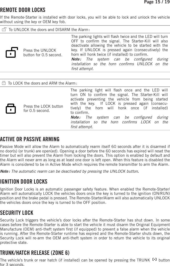 Page 15 / 19     REMOTE DOOR LOCKS  If the Remote-Starter is installed with door locks, you will be able to lock and unlock the vehicle without using the key or OEM key fob.   To UNLOCK the doors and DISARM the Alarm :           Press the UNLOCK button for 0.5 second.    The parking lights will  ash twice and the LED will turn OFF to con rm the signal. The Starter-Kill will also deactivate allowing the vehicle to be started with the key. If UNLOCK is pressed again (consecutively) the horn will honk twice (if installed) to con rm. Note : The system can be con gured  during installation so the horn con rms UNLOCK on the rst attempt.   To LOCK the doors and ARM the Alarm :    Press the LOCK button for 0.5 second.    The parking light will  ash once and the LED will turn ON to con rm the signal.  The Starter-Kill will activate preventing the vehicle from being started with the key.  If LOCK is pressed again (consecu-tively) the horn will honk once (if installed)to con rm. Note : The system can be con gured  duringinstallation so the horn con rms LOCK on the rst attempt. ACTIVE OR PASSIVE ARMING Passive Mode will allow the Alarm to automatically rearm itself 60 seconds after it is disarmed if no door(s) (or trunk) are open(ed). Opening a door before the 60 seconds has expired will reset the timer but will also prevent the Alarm from locking the doors. This option is enabled by default and the Alarm will never arm as long as at least one door is left open. When this feature is disabled the Alarm is considered to be in Active Mode which requires the remote transmitter to arm the Alarm. Note :  The automatic rearm can be deactivated by pressing the UNLOCK button . IGNITION DOOR LOCKS Ignition Door Locks is an automatic passenger safety feature. When enabled the Remote-Starter/Alarm will automatically LOCK the vehicles doors once the key is turned to the ignition (ON/RUN) position and the brake pedal is pressed. The Remote-Starter/Alarm will also automatically UNLOCK the vehicles doors once the key is turned to the OFF position. SECURITY  LOCK Security Lock triggers the vehicle’s door locks after the Remote-Starter has shut down. In some cases before the Remote-Starter is able to start the vehicle it must disarm the Original Equipment Manufacture (OEM) anti-theft system  rst (if equipped) to prevent a false alarm when the vehicle is running. After the Remote-Starter runtime has expired and the Remote-Starter shuts down, the Security Lock will re-arm the OEM anti-theft system in order to return the vehicle to its original protective state. TRUNK / HATCH RELEASE (ZONE 6) The vehicle’s trunk or rear hatch (if installed) can be opened by pressing the TRUNK       button  for 3seconds. 