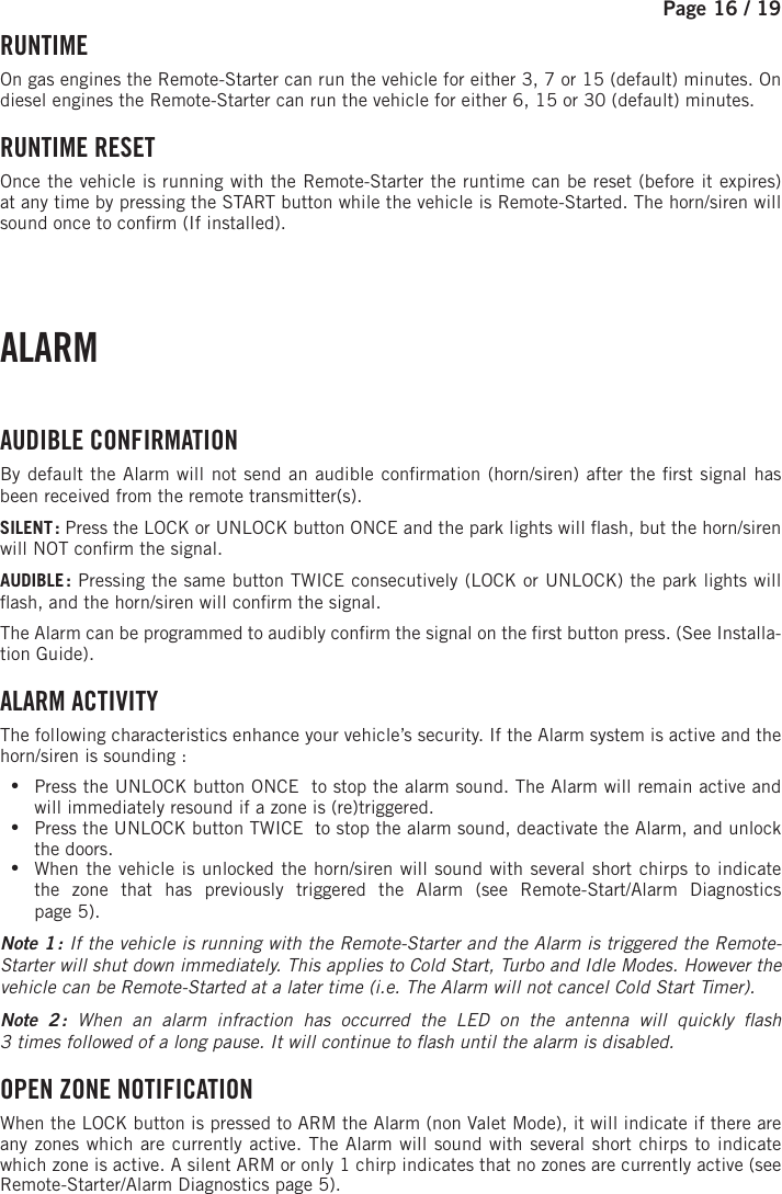 Page 16 / 19     RUNTIME On gas engines the Remote-Starter can run the vehicle for either 3, 7 or 15 (default) minutes. On diesel engines the Remote-Starter can run the vehicle for either 6, 15 or 30 (default) minutes.  RUNTIME  RESET Once the vehicle is running with the Remote-Starter the runtime can be reset (before it expires) at any time by pressing the START button while the vehicle is Remote-Started. The horn/siren will sound once to con rm (If installed). ALARM  AUDIBLE  CONFIRMATION By default the Alarm will not send an audible con rmation (horn/siren) after the  rst signal has been received from the remote transmitter(s).SILENT :   Press the LOCK or UNLOCK button ONCE and the park lights will  ash, but the horn/siren will NOT con rm the signal.AUDIBLE :  Pressing the same button TWICE consecutively (LOCK or UNLOCK) the park lights will  ash, and the horn/siren will con rm the signal. The Alarm can be programmed to audibly con rm the signal on the  rst button press. (See Installa-tion Guide).  ALARM ACTIVITY The following characteristics enhance your vehicle’s security. If the Alarm system is active and the horn/siren is sounding : •Press the UNLOCK button ONCE   to stop the alarm sound. The Alarm will remain active and will immediately resound if a zone is (re)triggered.  •Press the UNLOCK button TWICE   to stop the alarm sound, deactivate the Alarm, and unlock the doors. •When the vehicle is unlocked the horn/siren will sound with several short chirps to indicate the zone that has previously triggered the Alarm (see Remote-Start/Alarm Diagnosticspage 5). Note 1 : If the vehicle is running with the Remote-Starter and the Alarm is triggered the Remote-Starter will shut down immediately. This applies to Cold Start, Turbo and Idle Modes. However the vehicle can be Remote-Started at a later time (i.e. The Alarm will not cancel Cold Start Timer). Note 2 : When an alarm infraction has occurred the LED on the antenna will quickly  ash3times followed of a long pause. It will continue to  ash until the alarm is disabled. OPEN ZONE NOTIFICATION When the LOCK  button is pressed to ARM the Alarm (non Valet Mode), it will indicate if there are any zones which are currently active. The Alarm will sound with several short chirps to indicate which zone is active. A silent ARM or only 1 chirp indicates that no zones are currently active (see  Remote-Starter/Alarm Diagnostics page 5).