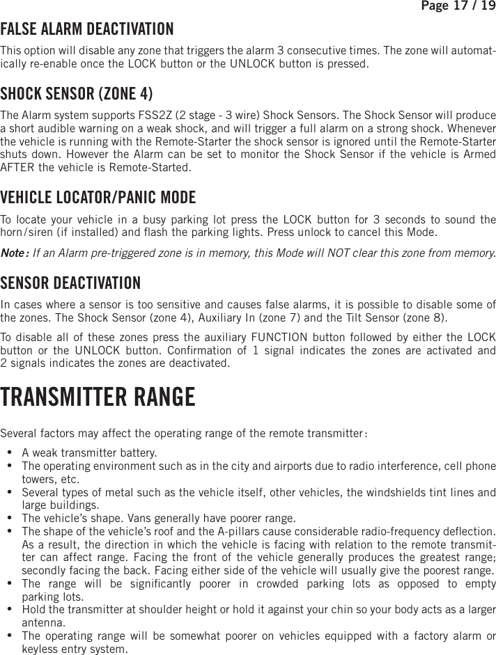 Page 17 / 19     FALSE ALARM DEACTIVATION  This option will disable any zone that triggers the alarm 3 consecutive times. The zone will automat-ically re-enable once the LOCK button or the UNLOCK  button is pressed. SHOCK SENSOR (ZONE 4) The Alarm system supports FSS2Z (2 stage - 3 wire) Shock Sensors. The Shock Sensor will produce a short audible warning on a weak shock, and will trigger a full alarm on a strong shock. Whenever the vehicle is running with the Remote-Starter the shock sensor is ignored until the Remote-Starter shuts down. However the Alarm can be set to monitor the Shock Sensor if the vehicle is Armed AFTER the vehicle is Remote-Started. VEHICLE  LOCATOR / PANIC  MODE To locate your vehicle in a busy parking lot press the LOCK button for 3 seconds to sound the horn / siren (if installed) and  ash the parking lights. Press unlock to cancel this Mode. Note : If an Alarm pre-triggered zone is in memory, this Mode will NOT clear this zone from memory.  SENSOR  DEACTIVATION  In cases where a sensor is too sensitive and causes false alarms, it is possible to disable some of the zones. The Shock Sensor (zone 4), Auxiliary In (zone 7) and the Tilt Sensor (zone 8).To disable all of these zones press the auxiliary  FUNCTION   button followed by either the LOCK button or the UNLOCK button . Con rmation of 1 signal indicates the zones are activated and 2signals indicates the zones are deactivated.  TRANSMITTER  RANGE Several factors may affect the operating range of the remote transmitter : •A weak transmitter battery. •The operating environment such as in the city and airports due to radio interference, cell phone towers, etc. •Several types of metal such as the vehicle itself, other vehicles, the windshields tint lines and large buildings. •The vehicle’s shape. Vans generally have poorer range. •The shape of the vehicle’s roof and the A-pillars cause considerable radio-frequency de ection. As a result, the direction in which the vehicle is facing with relation to the remote transmit-ter can affect range. Facing the front of the vehicle generally produces the greatest range; secondly facing the back. Facing either side of the vehicle will usually give the poorest range.  •The range will be signi cantly poorer in crowded parking lots as opposed to emptyparking lots. •Hold the transmitter at shoulder height or hold it against your chin so your body acts as a larger antenna. •The operating range will be somewhat poorer on vehicles equipped with a factory alarm or keyless entry system.