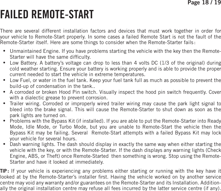 Page 18 / 19     FAILED  REMOTE-START There are several different installation factors and devices that must work together in order for your vehicle to Remote-Start properly. In some cases a failed Remote Start is not the fault of the Remote-Starter itself. Here are some things to consider when the Remote-Starter fails : •Unmaintained Engine. If you have problems starting the vehicle with the key then the Remote-Starter will have the same dif culty. •Low Battery. A battery’s voltage can drop to less than 4 volts DC (1/3 of the original) during cold weather starting. Ensure your battery is working properly and is able to provide the proper current needed to start the vehicle in extreme temperatures. •Low Fuel, or water in the fuel tank. Keep your fuel tank full as much as possible to prevent the build-up of condensation in the tank.. •A corroded or broken Hood Pin switch. Visually inspect the hood pin switch frequently. Cover with a dialectic grease to prevent corrosion. •Trailer wiring. Corroded or improperly wired trailer wiring may cause the park light signal to bleed into the brake signal. This will cause the Remote-Starter to shut down as soon as the park lights are turned on. •Problems with the Bypass Kit (if installed). If you are able to put the Remote-Starter into Ready Mode, Idle Mode, or Turbo Mode, but you are unable to Remote-Start the vehicle then the Bypass Kit may be failing. Several  Remote-Start attempts with a failed Bypass Kit may lock your vehicle for several hours. •Dash warning lights. The dash should display in exactly the same way when either starting the vehicle with the key, or with the Remote-Starter. If the dash displays any warning lights (Check Engine, ABS, or Theft) once Remote-Started  then something is wrong. Stop using the Remote-Starter and have it looked at immediately.TIP :  If your vehicle is experiencing any problems either starting or running with the key have it looked at by the Remote-Starter’s installer  rst. Having the vehicle worked on by another service centre may void any warranty and/or guarantees on the Remote-Starter and its Installation. Addition-ally the original installation centre may refuse all fees incurred by the latter service centre (if any).