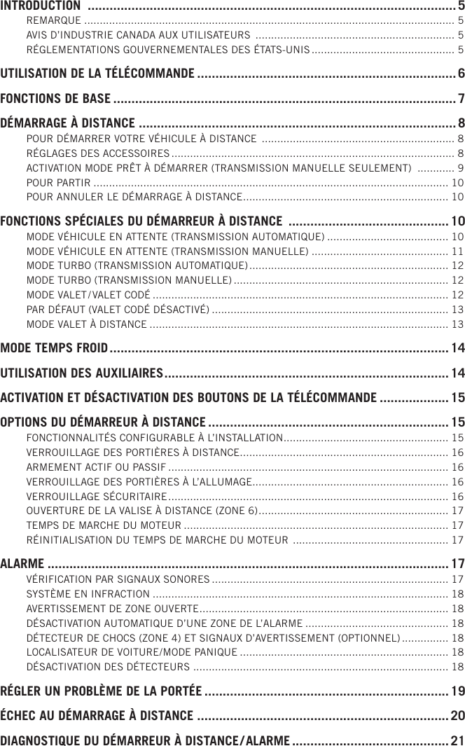 INTRODUCTION  ..................................................................................................... 5REMARQUE .......................................................................................................................5AVIS D’INDUSTRIE CANADA AUX UTILISATEURS  ................................................................ 5RÉGLEMENTATIONS GOUVERNEMENTALES DES ÉTATS-UNIS .............................................. 5UTILISATION DE LA TÉLÉCOMMANDE ....................................................................... 6FONCTIONS DE BASE ..............................................................................................7DÉMARRAGE À DISTANCE .......................................................................................8POUR DÉMARRER VOTRE VÉHICULE À DISTANCE  .............................................................. 8RÉGLAGES DES ACCESSOIRES ........................................................................................... 8ACTIVATION MODE PRÊT À DÉMARRER (TRANSMISSION MANUELLE SEULEMENT)  ............ 9POUR PARTIR .................................................................................................................. 10POUR ANNULER LE DÉMARRAGE À DISTANCE .................................................................. 10FONCTIONS SPÉCIALES DU DÉMARREUR À DISTANCE  ............................................ 10MODE VÉHICULE EN ATTENTE (TRANSMISSION AUTOMATIQUE) ....................................... 10MODE VÉHICULE EN ATTENTE (TRANSMISSION MANUELLE) ............................................ 11MODE TURBO (TRANSMISSION AUTOMATIQUE) ................................................................ 12MODE TURBO (TRANSMISSION MANUELLE) ..................................................................... 12MODE VALET / VALET CODÉ ............................................................................................... 12PAR DÉFAUT (VALET CODÉ DÉSACTIVÉ) ............................................................................ 13MODE VALET À DISTANCE ................................................................................................ 13MODE TEMPS FROID ............................................................................................. 14UTILISATION DES AUXILIAIRES .............................................................................. 14ACTIVATION ET DÉSACTIVATION DES BOUTONS DE LA TÉLÉCOMMANDE ................... 15OPTIONS DU DÉMARREUR À DISTANCE .................................................................. 15FONCTIONNALITÉS CONFIGURABLE À L’INSTALLATION ..................................................... 15VERROUILLAGE DES PORTIÈRES À DISTANCE ................................................................... 16ARMEMENT ACTIF OU PASSIF .......................................................................................... 16VERROUILLAGE DES PORTIÈRES À L’ALLUMAGE ............................................................... 16VERROUILLAGE SÉCURITAIRE .......................................................................................... 16OUVERTURE DE LA VALISE À DISTANCE (ZONE 6) ............................................................. 17TEMPS DE MARCHE DU MOTEUR ..................................................................................... 17RÉINITIALISATION DU TEMPS DE MARCHE DU MOTEUR  .................................................. 17ALARME ..............................................................................................................17VÉRIFICATION PAR SIGNAUX SONORES ............................................................................ 17SYSTÈME EN INFRACTION ............................................................................................... 18AVERTISSEMENT DE ZONE OUVERTE ................................................................................ 18DÉSACTIVATION AUTOMATIQUE D’UNE ZONE DE L’ALARME .............................................. 18DÉTECTEUR DE CHOCS (ZONE 4) ET SIGNAUX D’AVERTISSEMENT (OPTIONNEL) ............... 18LOCALISATEUR DE VOITURE / MODE PANIQUE ................................................................... 18DÉSACTIVATION DES DÉTECTEURS .................................................................................. 18RÉGLER UN PROBLÈME DE LA PORTÉE ...................................................................19ÉCHEC AU DÉMARRAGE À DISTANCE .....................................................................20DIAGNOSTIQUE DU DÉMARREUR À DISTANCE / ALARME ........................................... 21