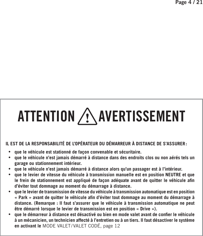 Page 4 / 21   ATTENTION       AVERTISSEMENTIL EST DE LA RESPONSABILITÉ DE L’OPÉRATEUR DU DÉMARREUR À DISTANCE DE S’ASSURER : •que le véhicule est stationné de façon convenable et sécuritaire. •que le véhicule n’est jamais démarré à distance dans des endroits clos ou non aérés tels un garage ou stationnement intérieur. •que le véhicule n’est jamais démarré à distance alors qu’un passager est à l’intérieur. •que le levier de vitesse du véhicule à transmission manuelle est en position NEUTRE et que le frein de stationnement est appliqué de façon adéquate avant de quitter le véhicule a n d’éviter tout dommage au moment du démarrage à distance. •que le levier de transmission de vitesse du véhicule à transmission automatique est en position «Park» avant de quitter le véhicule a n d’éviter tout dommage au moment du démarrage à distance. (Remarque : Il faut s’assurer que le véhicule à transmission automatique ne peut être démarré lorsque le levier de transmission est en position «Drive»).  •que le démarreur à distance est désactivé ou bien en mode valet avant de con er le véhicule à un mécanicien, un technicien affecté à l’entretien ou à un tiers. Il faut désactiver le système en activant le MODE VALET / VALET CODÉ, page 12