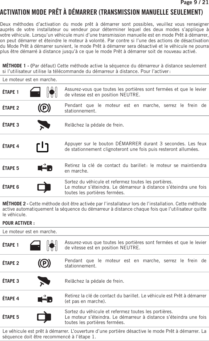 Page 9 / 21   ACTIVATION MODE PRÊT À DÉMARRER (TRANSMISSION MANUELLE SEULEMENT) Deux méthodes d’activation du mode prêt à démarrer sont possibles, veuillez vous renseigner auprès de votre installateur ou vendeur pour déterminer lequel des deux modes s’applique à votrevéhicule. Lorsqu’un véhicule muni d’une transmission manuelle est en mode Prêt à démarrer, on peut démarrer et éteindre le moteur à volonté. Par contre si l’une des actions de désactivation du Mode Prêt à démarrer survient, le mode Prêt à démarrer sera désactivé et le véhicule ne pourra plus être démarré à distance jusqu’à ce que le mode Prêt à démarrer soit de nouveau activé.MÉTHODE 1 - (Par défaut) Cette méthode active la séquence du démarreur à distance seulement si l’utilisateur utilise la télécommande du démarreur à distance. Pour l’activer :Le moteur est en marche. ÉTAPE 1  Assurez-vous que toutes les portières sont fermées et que le levier de vitesse est en position NEUTRE.ÉTAPE 2  Pendant que le moteur est en marche, serrez le frein de stationnement.ÉTAPE 3  Relâchez la pédale de frein.ÉTAPE 4        Appuyer sur le bouton DÉMARRER durant 3 secondes.  Les feux de stationnement clignoteront une fois puis resteront allumées. ÉTAPE 5  Retirez la clé de contact du barillet : le moteur se maintiendra enmarche.ÉTAPE 6  Sortez du véhicule et refermez toutes les portières.Le moteur s’éteindra. Le démarreur à distance s’éteindra une fois toutes les portières fermées.MÉTHODE 2 - Cette méthode doit être activée par l’installateur lors de l’installation. Cette méthode active automatiquement la séquence du démarreur à distance chaque fois que l’utilisateur quitte le véhicule.POUR ACTIVER:Le moteur est en marche. ÉTAPE 1 Assurez-vous que toutes les portières sont fermées et que le levier de vitesse est en position NEUTRE.ÉTAPE 2 Pendant que le moteur est en marche, serrez le frein de stationnement.ÉTAPE 3 Relâchez la pédale de frein. ÉTAPE 4 Retirez la clé de contact du barillet. Le véhicule est Prêt à démarrer (et pas en marche).ÉTAPE 5 Sortez du véhicule et refermez toutes les portières.Le moteur s’éteindra. Le démarreur à distance s’éteindra une fois toutes les portières fermées.Le véhicule est prêt à démarrer. L’ouverture d’une portière désactive le mode Prêt à démarrer. La séquence doit être recommencé à l’étape 1.