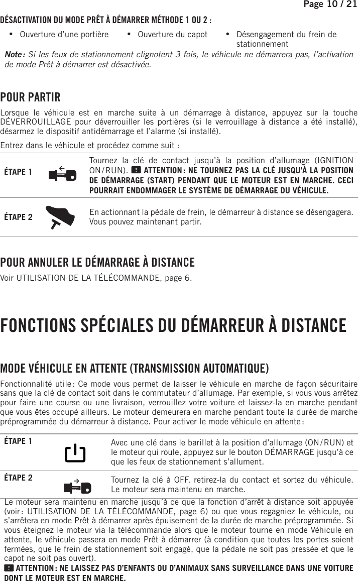 Page 10 / 21   DÉSACTIVATION DU MODE PRÊT À DÉMARRER MÉTHODE 1 OU 2 : •Ouverture d’une portière           •Ouverture du capot           •Désengagement du frein de stationnementNote :  Si les feux de stationnement clignotent 3 fois, le véhicule ne démarrera pas, l’activation de mode Prêt à démarrer est désactivée.  POUR  PARTIRLorsque le véhicule est en marche suite à un démarrage à distance, appuyez sur la touche DÉVERROUILLAGE pour déverrouiller les portières (si le verrouillage à distance a été installé), désarmez le dispositif antidémarrage et l’alarme (si installé).Entrez dans le véhicule et procédez comme suit :ÉTAPE 1Tournez la clé de contact jusqu’à la position d’allumage (IGNITION ON / RUN).   ATTENTION : NE TOURNEZ PAS LA CLÉ JUSQU’À LA POSITION DE DÉMARRAGE (START) PENDANT QUE LE MOTEUR EST EN MARCHE. CECI POURRAIT ENDOMMAGER LE SYSTÈME DE DÉMARRAGE DU VÉHICULE.ÉTAPE 2 En actionnant la pédale de frein, le démarreur à distance se désengagera. Vous pouvez maintenant partir. POUR ANNULER LE DÉMARRAGE À DISTANCEVoir UTILISATION DE LA TÉLÉCOMMANDE, page 6. FONCTIONS SPÉCIALES DU DÉMARREUR À DISTANCE  MODE VÉHICULE EN ATTENTE (TRANSMISSION AUTOMATIQUE)Fonctionnalité utile : Ce mode vous permet de laisser le véhicule en marche de façon sécuritaire sans que la clé de contact soit dans le commutateur d’allumage. Par exemple, si vous vous arrêtez pour faire une course ou une livraison, verrouillez votre voiture et laissez-la en marche pendant que vous êtes occupé ailleurs. Le moteur demeurera en marche pendant toute la durée de marche préprogrammée du démarreur à distance. Pour activer le mode véhicule en attente :ÉTAPE 1         Avec une clé dans le barillet à la position d’allumage (ON / RUN) et le moteur qui roule, appuyez sur le bouton DÉMARRAGE jusqu’à ce que les feux de stationnement s’allument.  ÉTAPE 2  Tournez la clé à OFF, retirez-la du contact et sortez du véhicule. Lemoteur sera maintenu en marche.Le moteur sera maintenu en marche jusqu’à ce que la fonction d’arrêt à distance soit appuyée (voir : UTILISATION DE LA TÉLÉCOMMANDE, page 6) ou que vous regagniez le véhicule, ou s’arrêtera en mode Prêt à démarrer après épuisement de la durée de marche préprogrammée. Si vous éteignez le moteur via la télécommande alors que le moteur tourne en mode Véhicule en attente, le véhicule passera en mode Prêt à démarrer (à condition que toutes les portes soient fermées, que le frein de stationnement soit engagé, que la pédale ne soit pas pressée et que le capot ne soit pas ouvert). ATTENTION : NE LAISSEZ PAS D’ENFANTS OU D’ANIMAUX SANS SURVEILLANCE DANS UNE VOITURE DONT LE MOTEUR EST EN MARCHE.