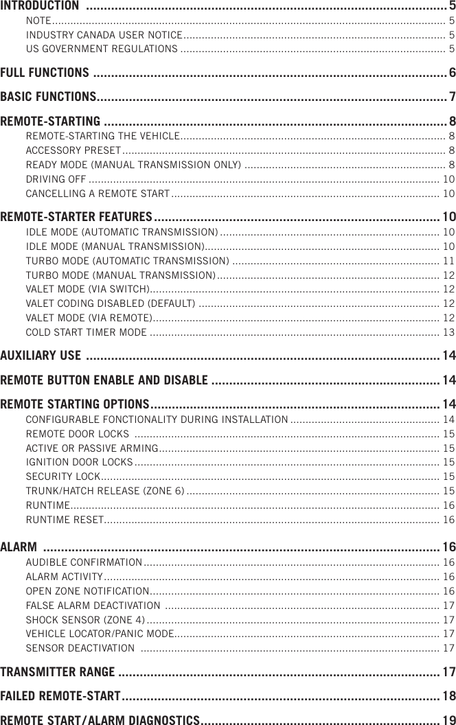 INTRODUCTION  ..................................................................................................... 5NOTE ................................................................................................................................. 5INDUSTRY CANADA USER NOTICE ...................................................................................... 5US GOVERNMENT REGULATIONS ....................................................................................... 5FULL FUNCTIONS  ...................................................................................................6BASIC FUNCTIONS ..................................................................................................7REMOTE-STARTING ................................................................................................8REMOTE-STARTING THE VEHICLE ....................................................................................... 8ACCESSORY PRESET .......................................................................................................... 8READY MODE (MANUAL TRANSMISSION ONLY)  .................................................................. 8DRIVING OFF ................................................................................................................... 10CANCELLING A REMOTE START ........................................................................................ 10REMOTE-STARTER FEATURES ................................................................................10IDLE MODE (AUTOMATIC TRANSMISSION) ........................................................................ 10IDLE MODE (MANUAL TRANSMISSION) ............................................................................. 10TURBO MODE (AUTOMATIC TRANSMISSION) .................................................................... 11TURBO MODE (MANUAL TRANSMISSION) ......................................................................... 12VALET MODE (VIA SWITCH)............................................................................................... 12VALET CODING DISABLED (DEFAULT)  ............................................................................... 12VALET MODE (VIA REMOTE) .............................................................................................. 12COLD START TIMER MODE ............................................................................................... 13AUXILIARY USE  ...................................................................................................14REMOTE BUTTON ENABLE AND DISABLE ................................................................ 14REMOTE STARTING OPTIONS .................................................................................14CONFIGURABLE FONCTIONALITY DURING INSTALLATION ................................................. 14REMOTE DOOR LOCKS  .................................................................................................... 15ACTIVE OR PASSIVE ARMING ............................................................................................ 15IGNITION DOOR LOCKS .................................................................................................... 15SECURITY LOCK ............................................................................................................... 15TRUNK / HATCH RELEASE (ZONE 6) ................................................................................... 15RUNTIME.........................................................................................................................16RUNTIME RESET.............................................................................................................. 16ALARM  ...............................................................................................................16AUDIBLE CONFIRMATION ................................................................................................. 16ALARM ACTIVITY .............................................................................................................. 16OPEN ZONE NOTIFICATION ............................................................................................... 16FALSE ALARM DEACTIVATION  .......................................................................................... 17SHOCK SENSOR (ZONE 4) ................................................................................................ 17VEHICLE LOCATOR / PANIC MODE....................................................................................... 17SENSOR DEACTIVATION  .................................................................................................. 17TRANSMITTER RANGE .......................................................................................... 17FAILED REMOTE-START ......................................................................................... 18REMOTE START / ALARM DIAGNOSTICS ...................................................................19