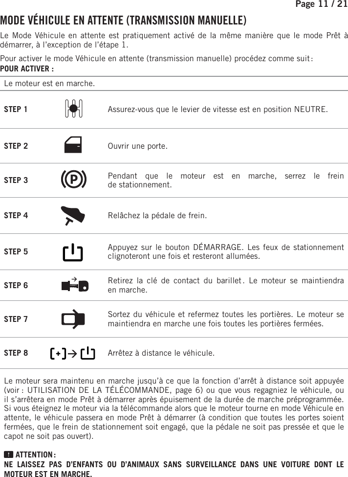 Page 11 / 21    MODE VÉHICULE EN ATTENTE (TRANSMISSION MANUELLE)Le Mode Véhicule en attente est pratiquement activé de la même manière que le mode Prêt à démarrer, à l’exception de l’étape 1.Pour activer le mode Véhicule en attente (transmission manuelle) procédez comme suit :POUR ACTIVER:Le moteur est en marche.STEP 1  Assurez-vous que le levier de vitesse est en position NEUTRE.STEP 2 Ouvrir une porte.STEP 3  Pendant que le moteur est en marche, serrez le frein destationnement.STEP 4  Relâchez la pédale de frein.  STEP 5         Appuyez sur le bouton DÉMARRAGE. Les feux de stationnement clignoteront une fois et resteront allumées.   STEP 6  Retirez la clé de contact du barillet . Le moteur se maintiendra enmarche.STEP 7  Sortez du véhicule et refermez toutes les portières. Le moteur se maintiendra enmarche une fois toutes les portières fermées.STEP 8           Arrêtez à distance le véhicule.     Le moteur sera maintenu en marche jusqu’à ce que la fonction d’arrêt à distance soit appuyée (voir  : UTILISATION DE LA TÉLÉCOMMANDE, page 6) ou que vous regagniez le véhicule, ou il s’arrêtera en mode Prêt à démarrer après épuisement de la durée de marche préprogrammée. Si vous éteignez le moteur via la télécommande alors que le moteur tourne en mode Véhicule en attente, le véhicule passera en mode Prêt à démarrer (à condition que toutes les portes soient fermées, que le frein de stationnement soit engagé, que la pédale ne soit pas pressée et que le capot ne soit pas ouvert).  ATTENTION : NE LAISSEZ PAS D’ENFANTS OU D’ANIMAUX SANS SURVEILLANCE DANS UNE VOITURE DONT LE MOTEUR EST EN MARCHE.